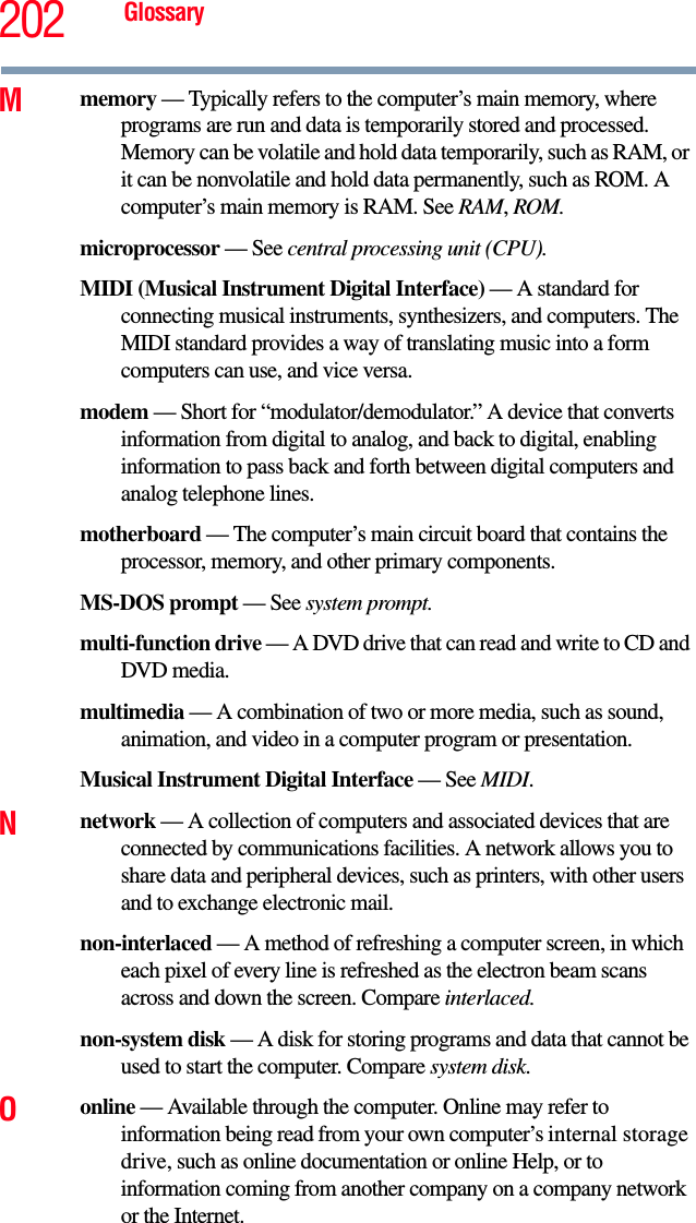 202 GlossaryMmemory — Typically refers to the computer’s main memory, where programs are run and data is temporarily stored and processed. Memory can be volatile and hold data temporarily, such as RAM, or it can be nonvolatile and hold data permanently, such as ROM. A computer’s main memory is RAM. See RAM, ROM.microprocessor — See central processing unit (CPU).MIDI (Musical Instrument Digital Interface) — A standard for connecting musical instruments, synthesizers, and computers. The MIDI standard provides a way of translating music into a form computers can use, and vice versa.modem — Short for “modulator/demodulator.” A device that converts information from digital to analog, and back to digital, enabling information to pass back and forth between digital computers and analog telephone lines.motherboard — The computer’s main circuit board that contains the processor, memory, and other primary components.MS-DOS prompt — See system prompt.multi-function drive — A DVD drive that can read and write to CD and DVD media.multimedia — A combination of two or more media, such as sound, animation, and video in a computer program or presentation.Musical Instrument Digital Interface — See MIDI.Nnetwork — A collection of computers and associated devices that are connected by communications facilities. A network allows you to share data and peripheral devices, such as printers, with other users and to exchange electronic mail.non-interlaced — A method of refreshing a computer screen, in which each pixel of every line is refreshed as the electron beam scans across and down the screen. Compare interlaced.non-system disk — A disk for storing programs and data that cannot be used to start the computer. Compare system disk.Oonline — Available through the computer. Online may refer to information being read from your own computer’s internal storage drive, such as online documentation or online Help, or to information coming from another company on a company network or the Internet.