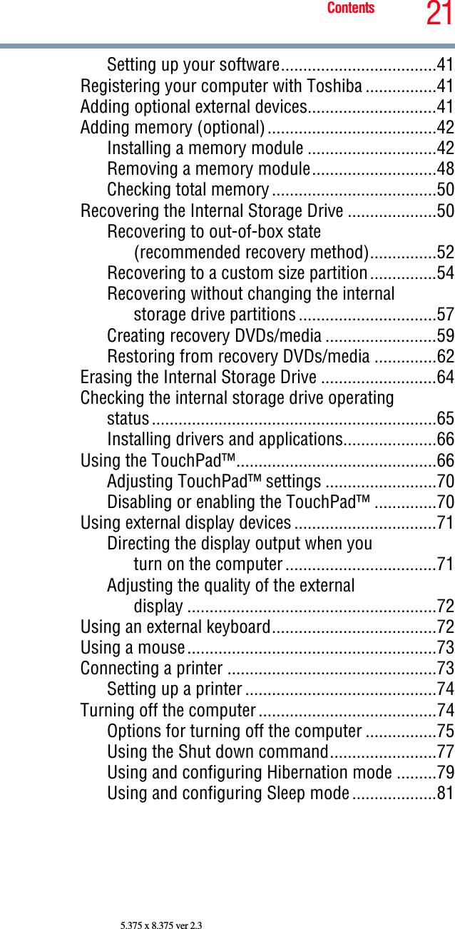 21Contents5.375 x 8.375 ver 2.3Setting up your software...................................41Registering your computer with Toshiba ................41Adding optional external devices.............................41Adding memory (optional)......................................42Installing a memory module .............................42Removing a memory module............................48Checking total memory .....................................50Recovering the Internal Storage Drive ....................50Recovering to out-of-box state(recommended recovery method)...............52Recovering to a custom size partition...............54Recovering without changing the internalstorage drive partitions ...............................57Creating recovery DVDs/media .........................59Restoring from recovery DVDs/media ..............62Erasing the Internal Storage Drive ..........................64Checking the internal storage drive operatingstatus................................................................65Installing drivers and applications.....................66Using the TouchPad™.............................................66Adjusting TouchPad™ settings .........................70Disabling or enabling the TouchPad™ ..............70Using external display devices ................................71Directing the display output when youturn on the computer ..................................71Adjusting the quality of the externaldisplay ........................................................72Using an external keyboard.....................................72Using a mouse........................................................73Connecting a printer ...............................................73Setting up a printer ...........................................74Turning off the computer ........................................74Options for turning off the computer ................75Using the Shut down command........................77Using and configuring Hibernation mode .........79Using and configuring Sleep mode ...................81