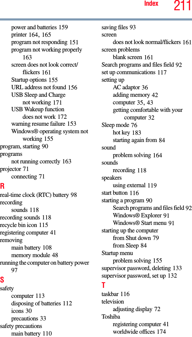 211Indexpower and batteries 159printer 164, 165program not responding 151program not working properly 163screen does not look correct/flickers 161Startup options 155URL address not found 156USB Sleep and Chargenot working 171USB Wakeup functiondoes not work 172warning resume failure 153Windows® operating system not working 155program, starting 90programsnot running correctly 163projector 71connecting 71Rreal-time clock (RTC) battery 98recordingsounds 118recording sounds 118recycle bin icon 115registering computer 41removingmain battery 108memory module 48running the computer on battery power 97Ssafetycomputer 113disposing of batteries 112icons 30precautions 33safety precautionsmain battery 110saving files 93screendoes not look normal/flickers 161screen problemsblank screen 161Search programs and files field 92set up communications 117setting upAC adaptor 36adding memory 42computer 35, 43getting comfortable with your computer 32Sleep mode 76hot key 183starting again from 84soundproblem solving 164soundsrecording 118speakersusing external 119start button 116starting a program 90Search programs and files field 92Windows® Explorer 91Windows® Start menu 91starting up the computerfrom Shut down 79from Sleep 84Startup menuproblem solving 155supervisor password, deleting 133supervisor password, set up 132Ttaskbar 116televisionadjusting display 72Toshibaregistering computer 41worldwide offices 174