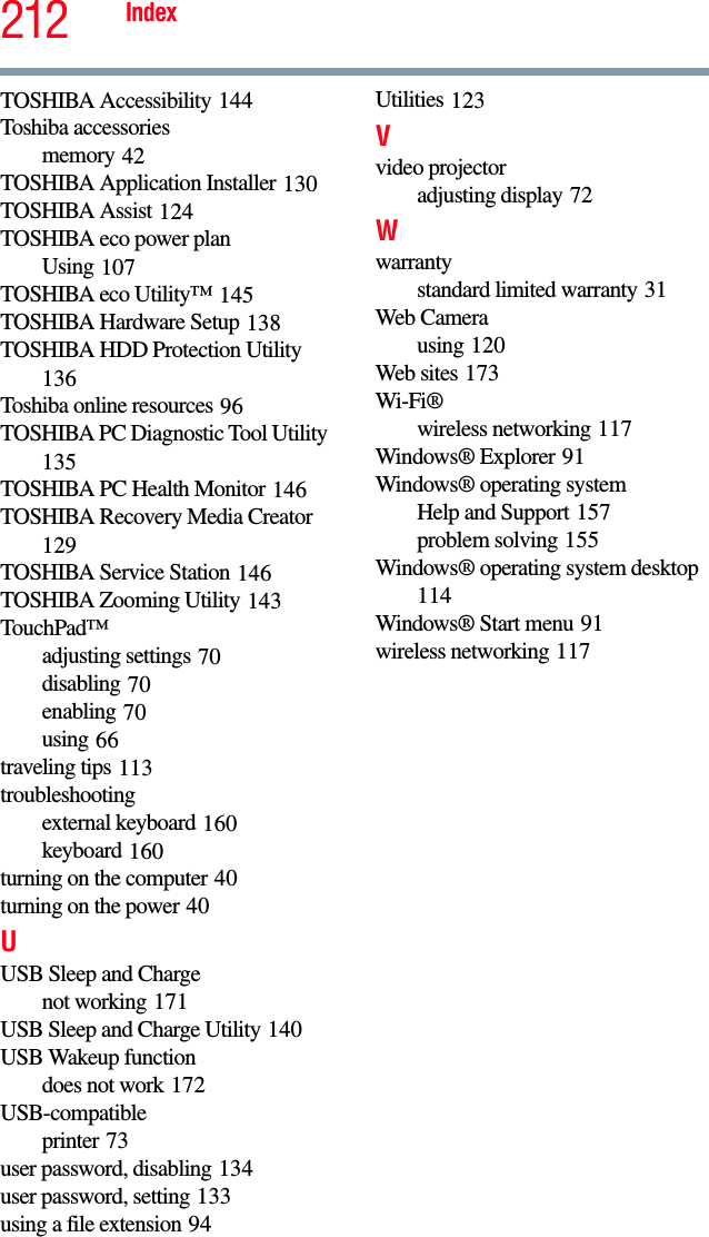 212 IndexTOSHIBA Accessibility 144Toshiba accessoriesmemory 42TOSHIBA Application Installer 130TOSHIBA Assist 124TOSHIBA eco power planUsing 107TOSHIBA eco Utility™ 145TOSHIBA Hardware Setup 138TOSHIBA HDD Protection Utility 136Toshiba online resources 96TOSHIBA PC Diagnostic Tool Utility 135TOSHIBA PC Health Monitor 146TOSHIBA Recovery Media Creator 129TOSHIBA Service Station 146TOSHIBA Zooming Utility 143TouchPad™adjusting settings 70disabling 70enabling 70using 66traveling tips 113troubleshootingexternal keyboard 160keyboard 160turning on the computer 40turning on the power 40UUSB Sleep and Chargenot working 171USB Sleep and Charge Utility 140USB Wakeup functiondoes not work 172USB-compatibleprinter 73user password, disabling 134user password, setting 133using a file extension 94Utilities 123Vvideo projectoradjusting display 72Wwarrantystandard limited warranty 31Web Camerausing 120Web sites 173Wi-Fi®wireless networking 117Windows® Explorer 91Windows® operating systemHelp and Support 157problem solving 155Windows® operating system desktop 114Windows® Start menu 91wireless networking 117