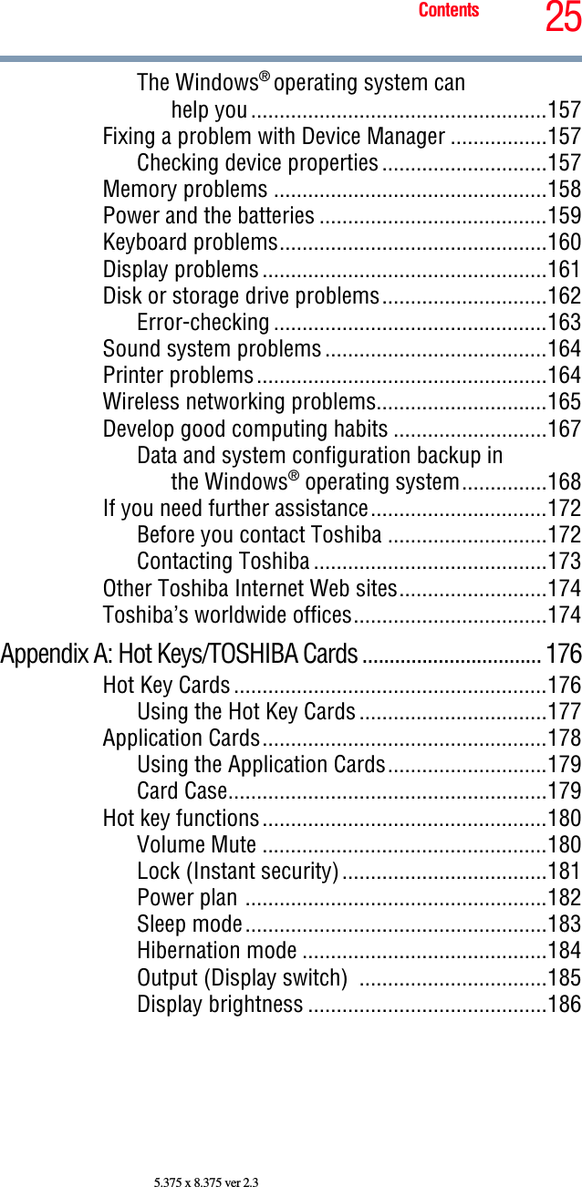 25Contents5.375 x 8.375 ver 2.3The Windows® operating system canhelp you ....................................................157Fixing a problem with Device Manager .................157Checking device properties .............................157Memory problems ................................................158Power and the batteries ........................................159Keyboard problems...............................................160Display problems ..................................................161Disk or storage drive problems.............................162Error-checking ................................................163Sound system problems .......................................164Printer problems...................................................164Wireless networking problems..............................165Develop good computing habits ...........................167Data and system configuration backup inthe Windows® operating system...............168If you need further assistance...............................172Before you contact Toshiba ............................172Contacting Toshiba .........................................173Other Toshiba Internet Web sites..........................174Toshiba’s worldwide offices..................................174Appendix A: Hot Keys/TOSHIBA Cards ................................. 176Hot Key Cards .......................................................176Using the Hot Key Cards .................................177Application Cards..................................................178Using the Application Cards............................179Card Case........................................................179Hot key functions..................................................180Volume Mute ..................................................180Lock (Instant security)....................................181Power plan .....................................................182Sleep mode.....................................................183Hibernation mode ...........................................184Output (Display switch)  .................................185Display brightness ..........................................186