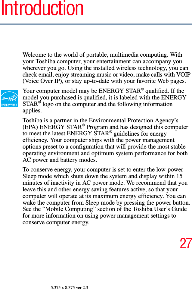 275.375 x 8.375 ver 2.3IntroductionWelcome to the world of portable, multimedia computing. With your Toshiba computer, your entertainment can accompany you wherever you go. Using the installed wireless technology, you can check email, enjoy streaming music or video, make calls with VOIP (Voice Over IP), or stay up-to-date with your favorite Web pages.Your computer model may be ENERGY STAR® qualified. If the model you purchased is qualified, it is labeled with the ENERGY STAR® logo on the computer and the following information applies.Toshiba is a partner in the Environmental Protection Agency’s (EPA) ENERGY STAR® Program and has designed this computer to meet the latest ENERGY STAR® guidelines for energy efficiency. Your computer ships with the power management options preset to a configuration that will provide the most stable operating environment and optimum system performance for both AC power and battery modes.To conserve energy, your computer is set to enter the low-power Sleep mode which shuts down the system and display within 15 minutes of inactivity in AC power mode. We recommend that you leave this and other energy saving features active, so that your computer will operate at its maximum energy efficiency. You can wake the computer from Sleep mode by pressing the power button. See the “Mobile Computing” section of the Toshiba User’s Guide for more information on using power management settings to conserve computer energy.