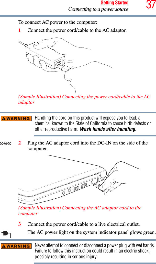 37Getting StartedConnecting to a power sourceTo connect AC power to the computer:1Connect the power cord/cable to the AC adaptor.(Sample Illustration) Connecting the power cord/cable to the AC adaptorHandling the cord on this product will expose you to lead, a chemical known to the State of California to cause birth defects or other reproductive harm. Wash hands after handling.2Plug the AC adaptor cord into the DC-IN on the side of the computer.(Sample Illustration) Connecting the AC adaptor cord to the computer3Connect the power cord/cable to a live electrical outlet.The AC power light on the system indicator panel glows green.Never attempt to connect or disconnect a power plug with wet hands. Failure to follow this instruction could result in an electric shock, possibly resulting in serious injury._+