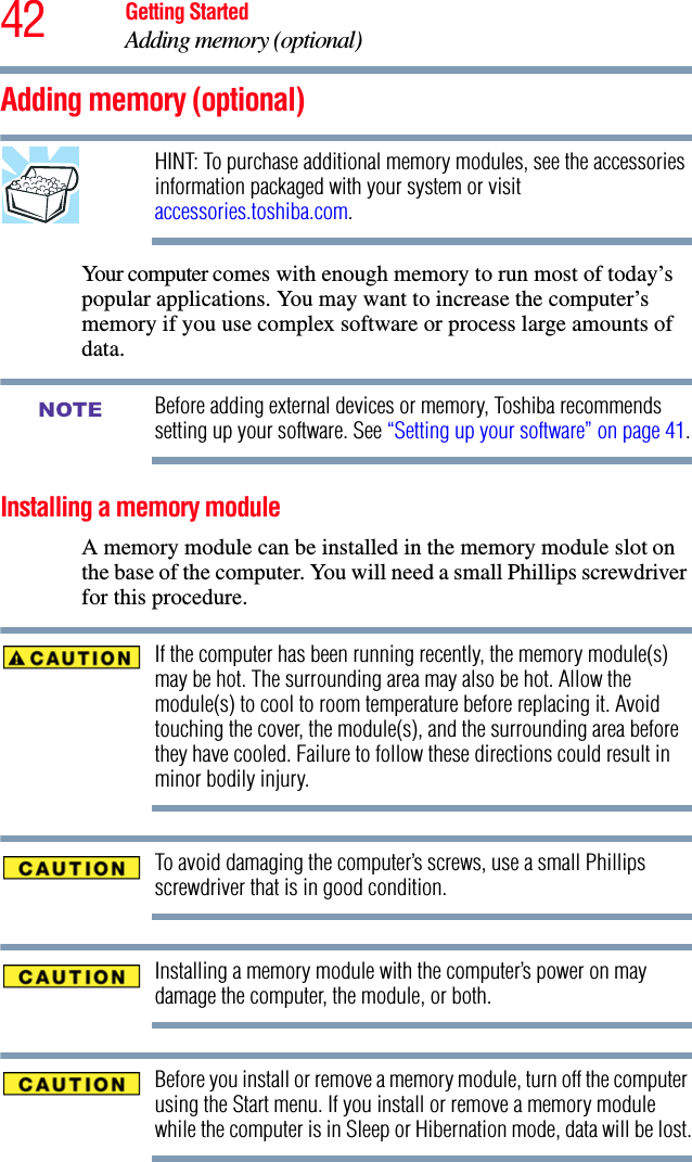 42 Getting StartedAdding memory (optional)Adding memory (optional)HINT: To purchase additional memory modules, see the accessories information packaged with your system or visit accessories.toshiba.com.Your computer comes with enough memory to run most of today’s popular applications. You may want to increase the computer’s memory if you use complex software or process large amounts of data.Before adding external devices or memory, Toshiba recommends setting up your software. See “Setting up your software” on page 41.Installing a memory moduleA memory module can be installed in the memory module slot on the base of the computer. You will need a small Phillips screwdriver for this procedure.If the computer has been running recently, the memory module(s) may be hot. The surrounding area may also be hot. Allow the module(s) to cool to room temperature before replacing it. Avoid touching the cover, the module(s), and the surrounding area before they have cooled. Failure to follow these directions could result in minor bodily injury.To avoid damaging the computer’s screws, use a small Phillips screwdriver that is in good condition. Installing a memory module with the computer’s power on may damage the computer, the module, or both.Before you install or remove a memory module, turn off the computer using the Start menu. If you install or remove a memory module while the computer is in Sleep or Hibernation mode, data will be lost.NOTE