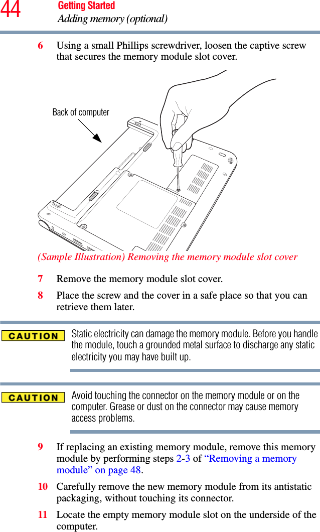 44 Getting StartedAdding memory (optional)6Using a small Phillips screwdriver, loosen the captive screw that secures the memory module slot cover. (Sample Illustration) Removing the memory module slot cover7Remove the memory module slot cover.8Place the screw and the cover in a safe place so that you can retrieve them later.Static electricity can damage the memory module. Before you handle the module, touch a grounded metal surface to discharge any static electricity you may have built up.Avoid touching the connector on the memory module or on the computer. Grease or dust on the connector may cause memory access problems.9If replacing an existing memory module, remove this memory module by performing steps 2-3 of “Removing a memory module” on page 48.10 Carefully remove the new memory module from its antistatic packaging, without touching its connector.11 Locate the empty memory module slot on the underside of the computer. Back of computer