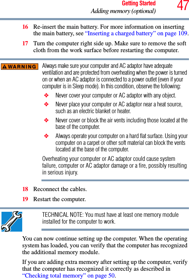 47Getting StartedAdding memory (optional)16 Re-insert the main battery. For more information on inserting the main battery, see “Inserting a charged battery” on page 109.17 Turn the computer right side up. Make sure to remove the soft cloth from the work surface before restarting the computer. Always make sure your computer and AC adaptor have adequate ventilation and are protected from overheating when the power is turned on or when an AC adaptor is connected to a power outlet (even if your computer is in Sleep mode). In this condition, observe the following: ❖ Never cover your computer or AC adaptor with any object. ❖ Never place your computer or AC adaptor near a heat source, such as an electric blanket or heater. ❖ Never cover or block the air vents including those located at the base of the computer. ❖ Always operate your computer on a hard flat surface. Using your computer on a carpet or other soft material can block the vents located at the base of the computer.Overheating your computer or AC adaptor could cause system failure, computer or AC adaptor damage or a fire, possibly resulting in serious injury.18 Reconnect the cables.19 Restart the computer.TECHNICAL NOTE: You must have at least one memory module installed for the computer to work.You can now continue setting up the computer. When the operating system has loaded, you can verify that the computer has recognized the additional memory module.If you are adding extra memory after setting up the computer, verify that the computer has recognized it correctly as described in “Checking total memory” on page 50.