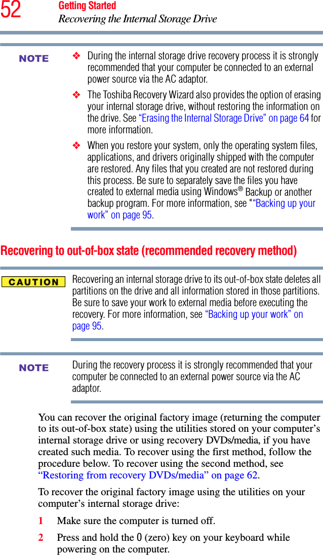 52 Getting StartedRecovering the Internal Storage Drive❖During the internal storage drive recovery process it is strongly recommended that your computer be connected to an external power source via the AC adaptor.❖The Toshiba Recovery Wizard also provides the option of erasing your internal storage drive, without restoring the information on the drive. See “Erasing the Internal Storage Drive” on page 64 for more information.❖When you restore your system, only the operating system files, applications, and drivers originally shipped with the computer are restored. Any files that you created are not restored during this process. Be sure to separately save the files you have created to external media using Windows® Backup or another backup program. For more information, see &quot;“Backing up your work” on page 95.Recovering to out-of-box state (recommended recovery method)Recovering an internal storage drive to its out-of-box state deletes all partitions on the drive and all information stored in those partitions. Be sure to save your work to external media before executing the recovery. For more information, see “Backing up your work” on page 95.During the recovery process it is strongly recommended that your computer be connected to an external power source via the AC adaptor.You can recover the original factory image (returning the computer to its out-of-box state) using the utilities stored on your computer’s internal storage drive or using recovery DVDs/media, if you have created such media. To recover using the first method, follow the procedure below. To recover using the second method, see “Restoring from recovery DVDs/media” on page 62.To recover the original factory image using the utilities on your computer’s internal storage drive:1Make sure the computer is turned off.2Press and hold the 0 (zero) key on your keyboard while powering on the computer.NOTENOTE