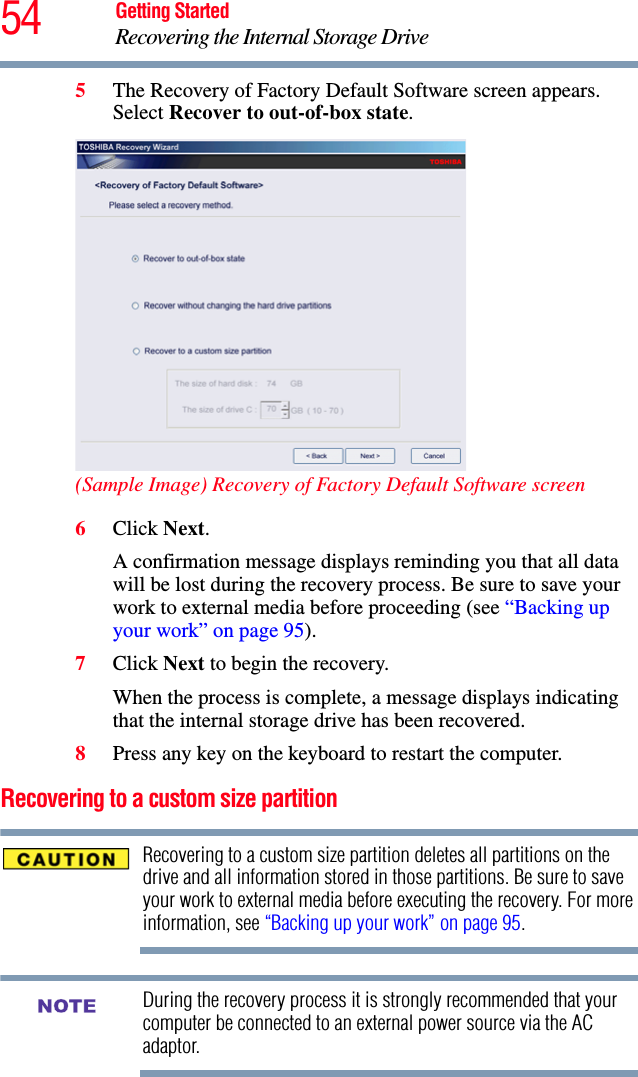 54 Getting StartedRecovering the Internal Storage Drive5The Recovery of Factory Default Software screen appears. Select Recover to out-of-box state. (Sample Image) Recovery of Factory Default Software screen6Click Next.A confirmation message displays reminding you that all data will be lost during the recovery process. Be sure to save your work to external media before proceeding (see “Backing up your work” on page 95).7Click Next to begin the recovery.When the process is complete, a message displays indicating that the internal storage drive has been recovered.8Press any key on the keyboard to restart the computer.Recovering to a custom size partition Recovering to a custom size partition deletes all partitions on the drive and all information stored in those partitions. Be sure to save your work to external media before executing the recovery. For more information, see “Backing up your work” on page 95.During the recovery process it is strongly recommended that your computer be connected to an external power source via the AC adaptor.NOTE