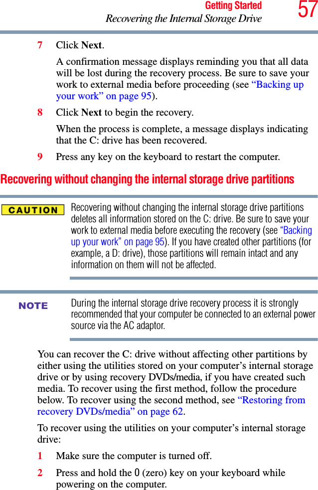 57Getting StartedRecovering the Internal Storage Drive7Click Next.A confirmation message displays reminding you that all data will be lost during the recovery process. Be sure to save your work to external media before proceeding (see “Backing up your work” on page 95).8Click Next to begin the recovery.When the process is complete, a message displays indicating that the C: drive has been recovered.9Press any key on the keyboard to restart the computer.Recovering without changing the internal storage drive partitionsRecovering without changing the internal storage drive partitions deletes all information stored on the C: drive. Be sure to save your work to external media before executing the recovery (see “Backing up your work” on page 95). If you have created other partitions (for example, a D: drive), those partitions will remain intact and any information on them will not be affected.During the internal storage drive recovery process it is strongly recommended that your computer be connected to an external power source via the AC adaptor.You can recover the C: drive without affecting other partitions by either using the utilities stored on your computer’s internal storage drive or by using recovery DVDs/media, if you have created such media. To recover using the first method, follow the procedure below. To recover using the second method, see “Restoring from recovery DVDs/media” on page 62.To recover using the utilities on your computer’s internal storage drive:1Make sure the computer is turned off.2Press and hold the 0 (zero) key on your keyboard while powering on the computer.NOTE