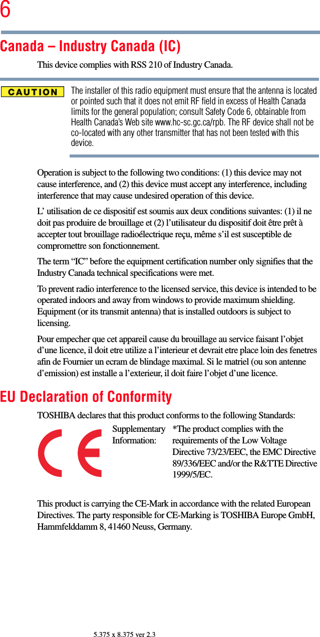 65.375 x 8.375 ver 2.3Canada – Industry Canada (IC)This device complies with RSS 210 of Industry Canada.The installer of this radio equipment must ensure that the antenna is located or pointed such that it does not emit RF field in excess of Health Canada limits for the general population; consult Safety Code 6, obtainable from Health Canada’s Web site www.hc-sc.gc.ca/rpb. The RF device shall not be co-located with any other transmitter that has not been tested with this device.Operation is subject to the following two conditions: (1) this device may not cause interference, and (2) this device must accept any interference, including interference that may cause undesired operation of this device.L’ utilisation de ce dispositif est soumis aux deux conditions suivantes: (1) il ne doit pas produire de brouillage et (2) l’utilisateur du dispositif doit être prêt à accepter tout brouillage radioélectrique reçu, même s’il est susceptible de compromettre son fonctionnement.The term “IC” before the equipment certification number only signifies that the Industry Canada technical specifications were met.To prevent radio interference to the licensed service, this device is intended to be operated indoors and away from windows to provide maximum shielding. Equipment (or its transmit antenna) that is installed outdoors is subject to licensing.Pour empecher que cet appareil cause du brouillage au service faisant l’objet d’une licence, il doit etre utilize a l’interieur et devrait etre place loin des fenetres afin de Fournier un ecram de blindage maximal. Si le matriel (ou son antenne d’emission) est installe a l’exterieur, il doit faire l’objet d’une licence.EU Declaration of ConformityTOSHIBA declares that this product conforms to the following Standards:This product is carrying the CE-Mark in accordance with the related European Directives. The party responsible for CE-Marking is TOSHIBA Europe GmbH, Hammfelddamm 8, 41460 Neuss, Germany.Supplementary Information:*The product complies with the requirements of the Low Voltage Directive 73/23/EEC, the EMC Directive 89/336/EEC and/or the R&amp;TTE Directive 1999/5/EC.