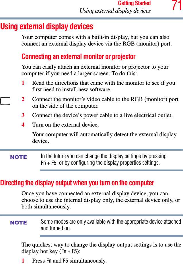 71Getting StartedUsing external display devicesUsing external display devicesYour computer comes with a built-in display, but you can also connect an external display device via the RGB (monitor) port.Connecting an external monitor or projectorYou can easily attach an external monitor or projector to your computer if you need a larger screen. To do this:1Read the directions that came with the monitor to see if you first need to install new software.2Connect the monitor’s video cable to the RGB (monitor) port on the side of the computer.3Connect the device’s power cable to a live electrical outlet.4Turn on the external device.Your computer will automatically detect the external display device.In the future you can change the display settings by pressing Fn + F5, or by configuring the display properties settings.Directing the display output when you turn on the computerOnce you have connected an external display device, you can choose to use the internal display only, the external device only, or both simultaneously. Some modes are only available with the appropriate device attached and turned on.The quickest way to change the display output settings is to use the display hot key (Fn + F5):1Press Fn and F5 simultaneously.NOTENOTE