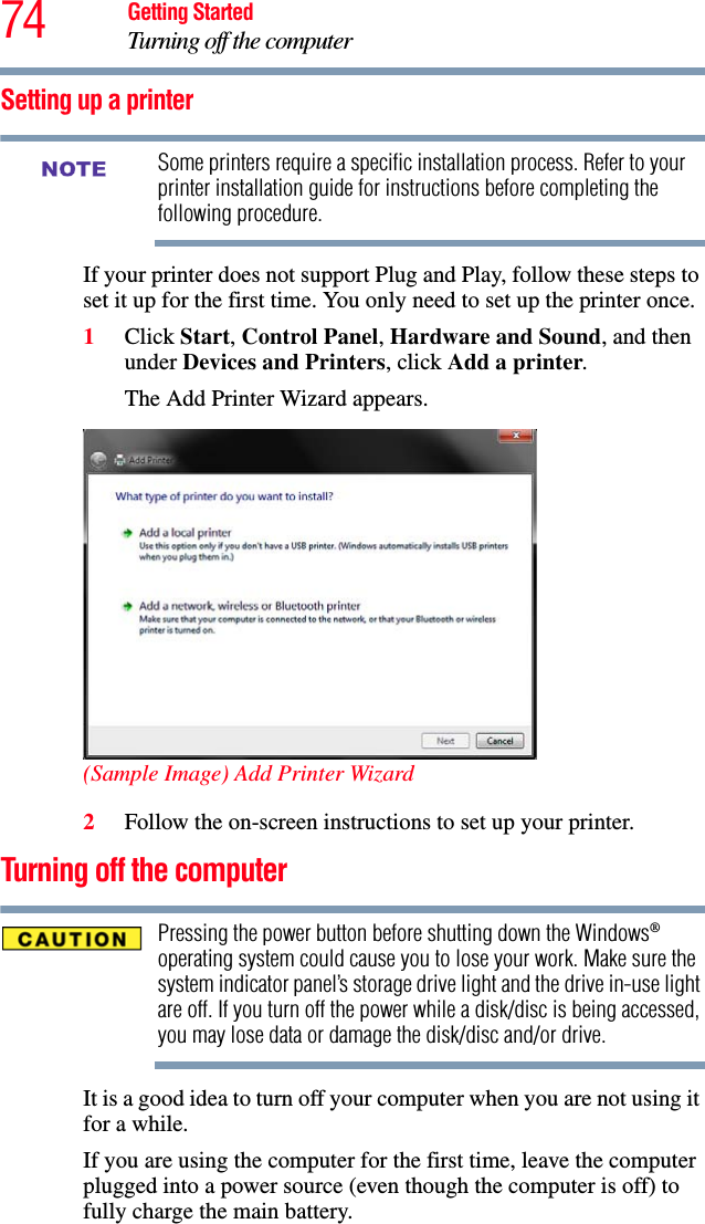 74 Getting StartedTurning off the computerSetting up a printerSome printers require a specific installation process. Refer to your printer installation guide for instructions before completing the following procedure.If your printer does not support Plug and Play, follow these steps to set it up for the first time. You only need to set up the printer once.1Click Start, Control Panel, Hardware and Sound, and then under Devices and Printers, click Add a printer.The Add Printer Wizard appears.(Sample Image) Add Printer Wizard2Follow the on-screen instructions to set up your printer.Turning off the computerPressing the power button before shutting down the Windows® operating system could cause you to lose your work. Make sure the system indicator panel’s storage drive light and the drive in-use light are off. If you turn off the power while a disk/disc is being accessed, you may lose data or damage the disk/disc and/or drive.It is a good idea to turn off your computer when you are not using it for a while.If you are using the computer for the first time, leave the computer plugged into a power source (even though the computer is off) to fully charge the main battery.NOTE