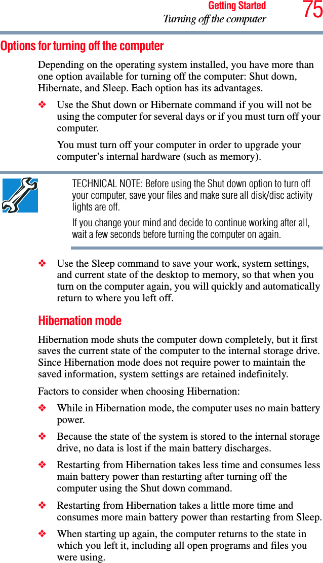 75Getting StartedTurning off the computerOptions for turning off the computerDepending on the operating system installed, you have more than one option available for turning off the computer: Shut down, Hibernate, and Sleep. Each option has its advantages.❖Use the Shut down or Hibernate command if you will not be using the computer for several days or if you must turn off your computer.You must turn off your computer in order to upgrade your computer’s internal hardware (such as memory). TECHNICAL NOTE: Before using the Shut down option to turn off your computer, save your files and make sure all disk/disc activity lights are off.If you change your mind and decide to continue working after all, wait a few seconds before turning the computer on again.❖Use the Sleep command to save your work, system settings, and current state of the desktop to memory, so that when you turn on the computer again, you will quickly and automatically return to where you left off. Hibernation modeHibernation mode shuts the computer down completely, but it first saves the current state of the computer to the internal storage drive. Since Hibernation mode does not require power to maintain the saved information, system settings are retained indefinitely. Factors to consider when choosing Hibernation:❖While in Hibernation mode, the computer uses no main battery power.❖Because the state of the system is stored to the internal storage drive, no data is lost if the main battery discharges.❖Restarting from Hibernation takes less time and consumes less main battery power than restarting after turning off the computer using the Shut down command.❖Restarting from Hibernation takes a little more time and consumes more main battery power than restarting from Sleep.❖When starting up again, the computer returns to the state in which you left it, including all open programs and files you were using.