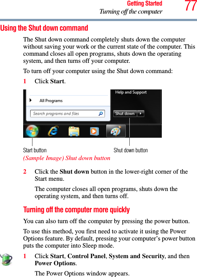 77Getting StartedTurning off the computerUsing the Shut down commandThe Shut down command completely shuts down the computer without saving your work or the current state of the computer. This command closes all open programs, shuts down the operating system, and then turns off your computer.To turn off your computer using the Shut down command:1Click Start.  (Sample Image) Shut down button2Click the Shut down button in the lower-right corner of the Start menu.The computer closes all open programs, shuts down the operating system, and then turns off.Turning off the computer more quicklyYou can also turn off the computer by pressing the power button.To use this method, you first need to activate it using the Power Options feature. By default, pressing your computer’s power button puts the computer into Sleep mode.1Click Start, Control Panel, System and Security, and then Power Options.The Power Options window appears.Shut down buttonStart button