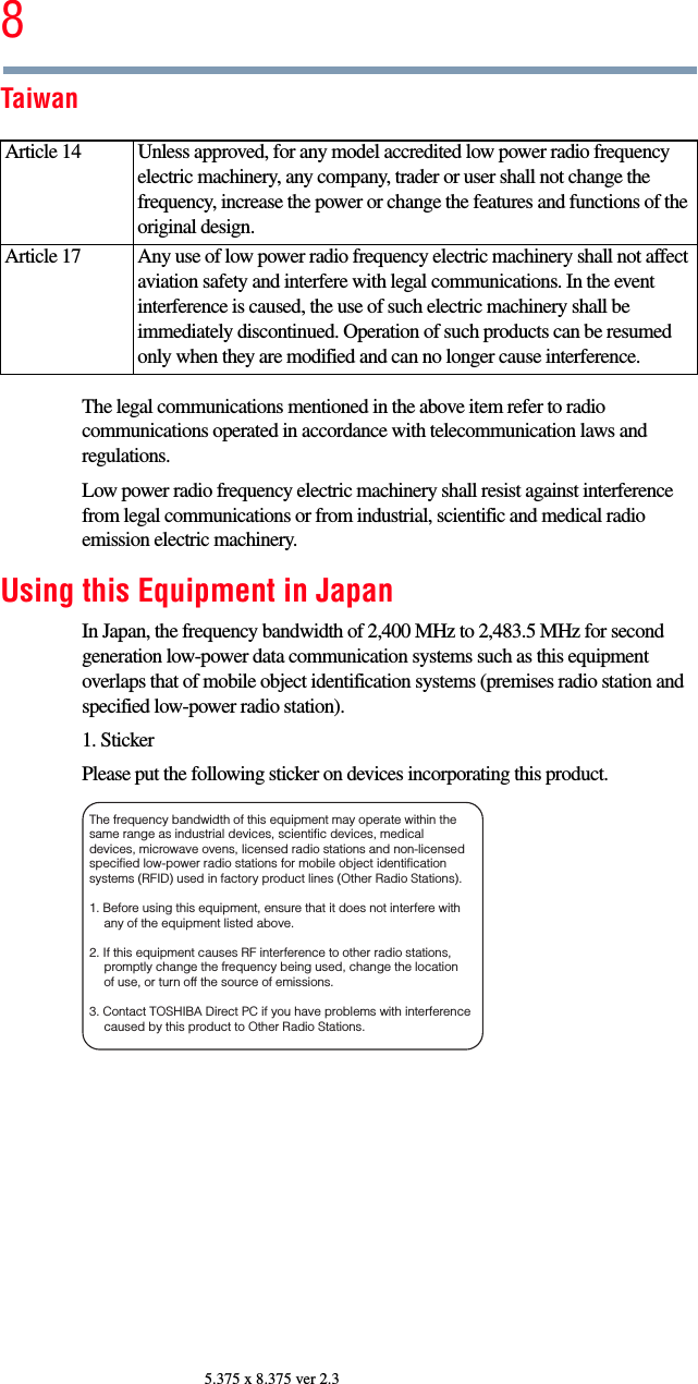 85.375 x 8.375 ver 2.3TaiwanThe legal communications mentioned in the above item refer to radio communications operated in accordance with telecommunication laws and regulations.Low power radio frequency electric machinery shall resist against interference from legal communications or from industrial, scientific and medical radio emission electric machinery.Using this Equipment in JapanIn Japan, the frequency bandwidth of 2,400 MHz to 2,483.5 MHz for second generation low-power data communication systems such as this equipment overlaps that of mobile object identification systems (premises radio station and specified low-power radio station).1. StickerPlease put the following sticker on devices incorporating this product.Article 14  Unless approved, for any model accredited low power radio frequency electric machinery, any company, trader or user shall not change the frequency, increase the power or change the features and functions of the original design.Article 17  Any use of low power radio frequency electric machinery shall not affect aviation safety and interfere with legal communications. In the event interference is caused, the use of such electric machinery shall be immediately discontinued. Operation of such products can be resumed only when they are modified and can no longer cause interference.The frequency bandwidth of this equipment may operate within the same range as industrial devices, scientific devices, medical devices, microwave ovens, licensed radio stations and non-licensed specified low-power radio stations for mobile object identification systems (RFID) used in factory product lines (Other Radio Stations). 1. Before using this equipment, ensure that it does not interfere with any of the equipment listed above. 2. If this equipment causes RF interference to other radio stations, promptly change the frequency being used, change the location of use, or turn off the source of emissions. 3. Contact TOSHIBA Direct PC if you have problems with interference caused by this product to Other Radio Stations. 