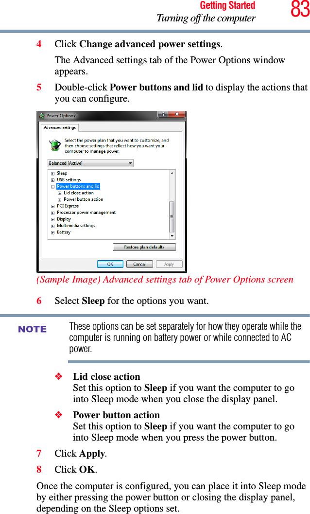 83Getting StartedTurning off the computer4Click Change advanced power settings.The Advanced settings tab of the Power Options window appears.5Double-click Power buttons and lid to display the actions that you can configure.(Sample Image) Advanced settings tab of Power Options screen6Select Sleep for the options you want.These options can be set separately for how they operate while the computer is running on battery power or while connected to AC power.❖Lid close action Set this option to Sleep if you want the computer to go into Sleep mode when you close the display panel. ❖Power button action Set this option to Sleep if you want the computer to go into Sleep mode when you press the power button. 7Click Apply.8Click OK.Once the computer is configured, you can place it into Sleep mode by either pressing the power button or closing the display panel, depending on the Sleep options set.NOTE