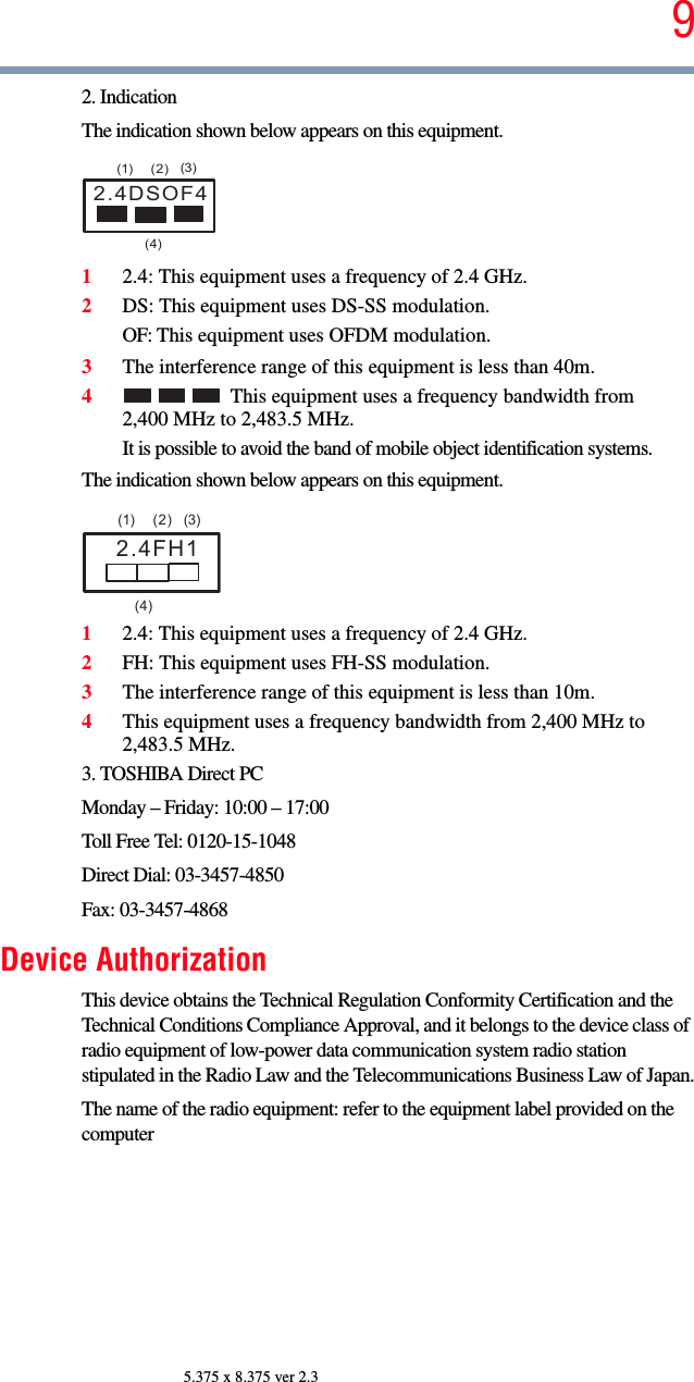 95.375 x 8.375 ver 2.32. IndicationThe indication shown below appears on this equipment.12.4: This equipment uses a frequency of 2.4 GHz.2DS: This equipment uses DS-SS modulation.OF: This equipment uses OFDM modulation.3The interference range of this equipment is less than 40m.4This equipment uses a frequency bandwidth from 2,400 MHz to 2,483.5 MHz.It is possible to avoid the band of mobile object identification systems.The indication shown below appears on this equipment.12.4: This equipment uses a frequency of 2.4 GHz.2FH: This equipment uses FH-SS modulation.3The interference range of this equipment is less than 10m.4This equipment uses a frequency bandwidth from 2,400 MHz to 2,483.5 MHz.3. TOSHIBA Direct PCMonday – Friday: 10:00 – 17:00Toll Free Tel: 0120-15-1048Direct Dial: 03-3457-4850Fax: 03-3457-4868Device AuthorizationThis device obtains the Technical Regulation Conformity Certification and the Technical Conditions Compliance Approval, and it belongs to the device class of radio equipment of low-power data communication system radio station stipulated in the Radio Law and the Telecommunications Business Law of Japan.The name of the radio equipment: refer to the equipment label provided on the computer2.4DSOF4(1) (2) (3)  (4)2.4FH1(1) (2) (3)  (4)