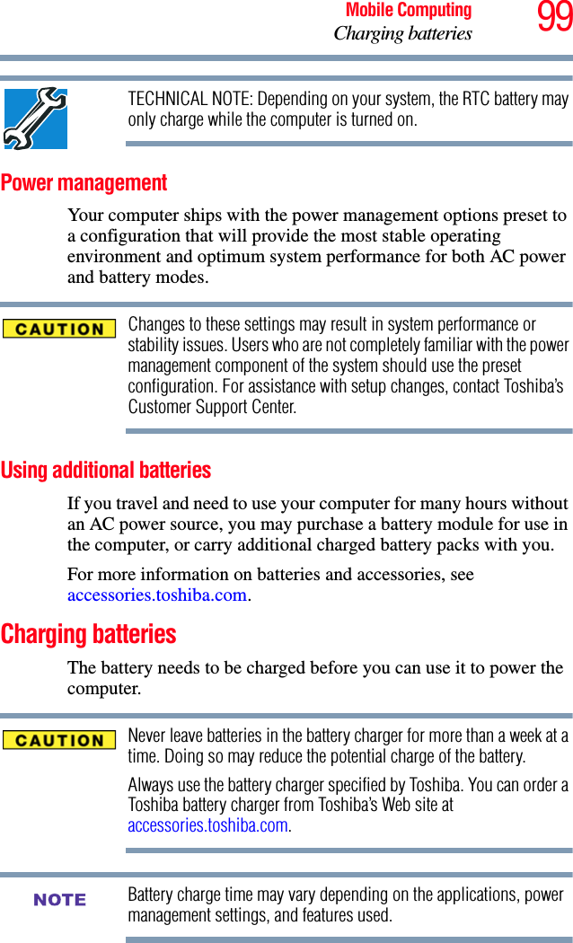 99Mobile ComputingCharging batteriesTECHNICAL NOTE: Depending on your system, the RTC battery may only charge while the computer is turned on.Power managementYour computer ships with the power management options preset to a configuration that will provide the most stable operating environment and optimum system performance for both AC power and battery modes.Changes to these settings may result in system performance or stability issues. Users who are not completely familiar with the power management component of the system should use the preset configuration. For assistance with setup changes, contact Toshiba’s Customer Support Center.Using additional batteriesIf you travel and need to use your computer for many hours without an AC power source, you may purchase a battery module for use in the computer, or carry additional charged battery packs with you.For more information on batteries and accessories, see accessories.toshiba.com.Charging batteriesThe battery needs to be charged before you can use it to power the computer.Never leave batteries in the battery charger for more than a week at a time. Doing so may reduce the potential charge of the battery.Always use the battery charger specified by Toshiba. You can order a Toshiba battery charger from Toshiba’s Web site at accessories.toshiba.com.Battery charge time may vary depending on the applications, power management settings, and features used.NOTE