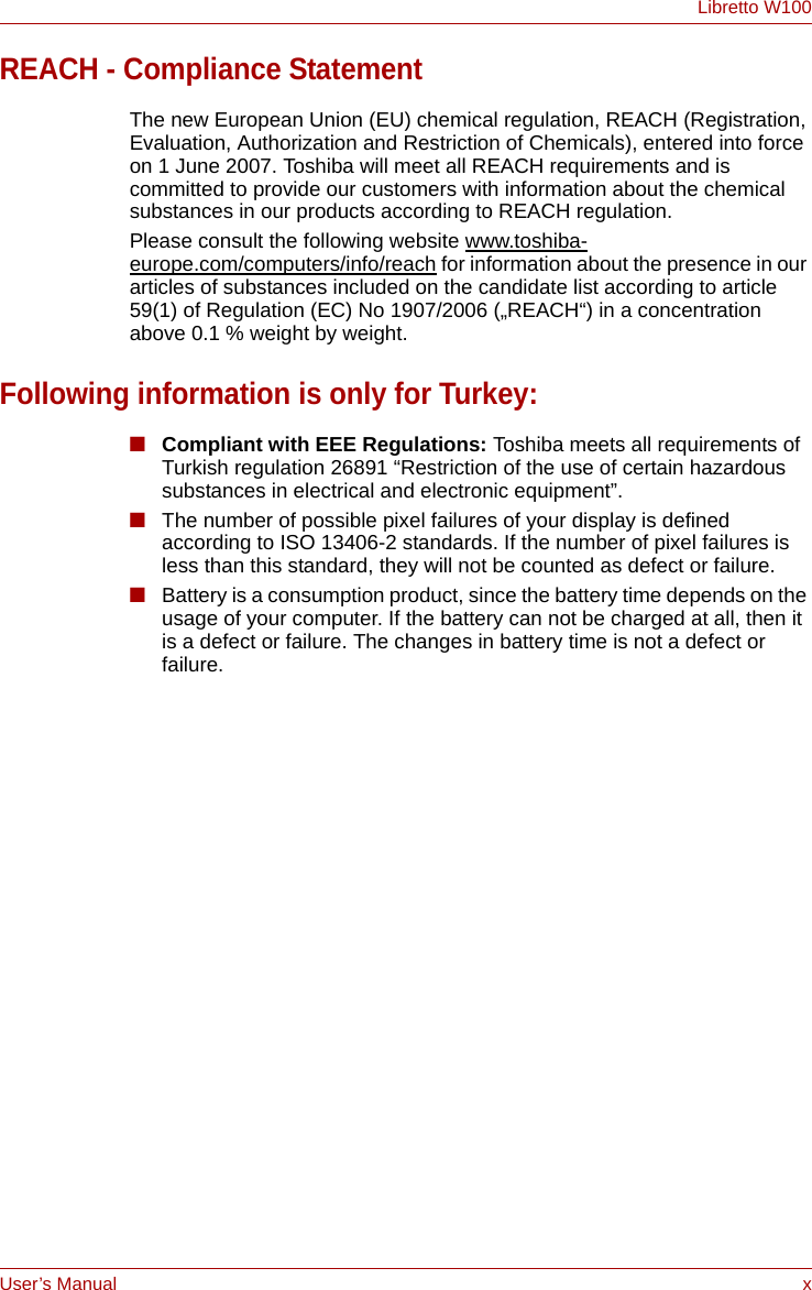 User’s Manual xLibretto W100REACH - Compliance StatementThe new European Union (EU) chemical regulation, REACH (Registration, Evaluation, Authorization and Restriction of Chemicals), entered into force on 1 June 2007. Toshiba will meet all REACH requirements and is committed to provide our customers with information about the chemical substances in our products according to REACH regulation. Please consult the following website www.toshiba-europe.com/computers/info/reach for information about the presence in our articles of substances included on the candidate list according to article 59(1) of Regulation (EC) No 1907/2006 („REACH“) in a concentration above 0.1 % weight by weight.Following information is only for Turkey:■Compliant with EEE Regulations: Toshiba meets all requirements of Turkish regulation 26891 “Restriction of the use of certain hazardous substances in electrical and electronic equipment”.■The number of possible pixel failures of your display is defined according to ISO 13406-2 standards. If the number of pixel failures is less than this standard, they will not be counted as defect or failure.■Battery is a consumption product, since the battery time depends on the usage of your computer. If the battery can not be charged at all, then it is a defect or failure. The changes in battery time is not a defect or failure.