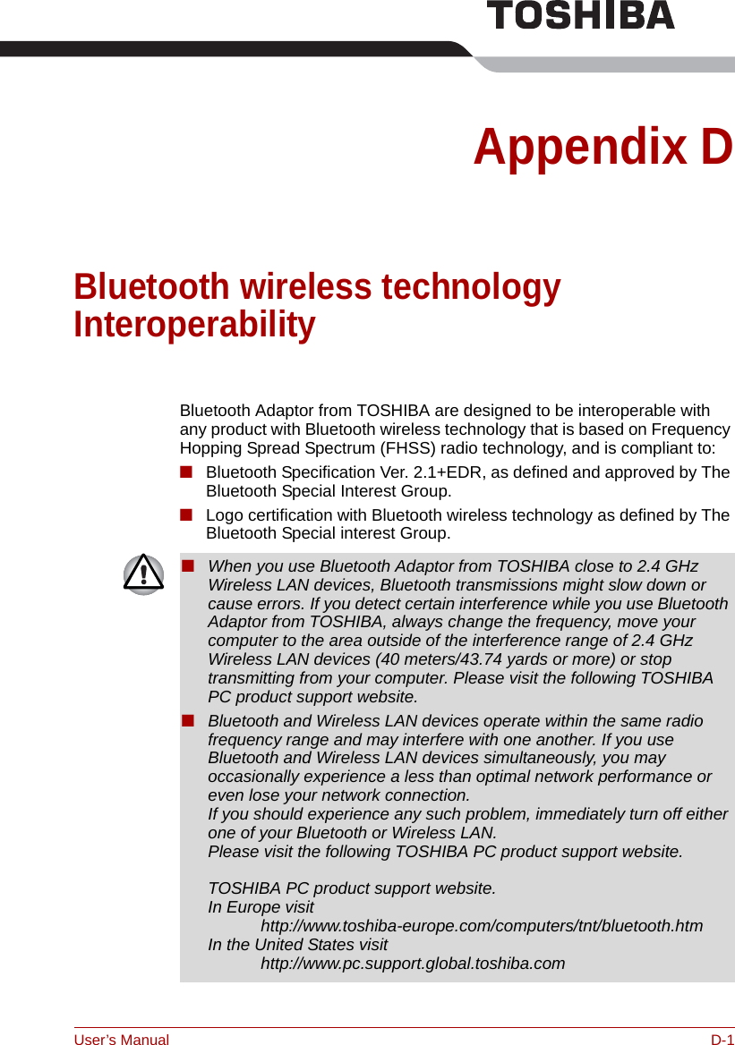 User’s Manual D-1Appendix DBluetooth wireless technology InteroperabilityBluetooth Adaptor from TOSHIBA are designed to be interoperable with any product with Bluetooth wireless technology that is based on Frequency Hopping Spread Spectrum (FHSS) radio technology, and is compliant to:■Bluetooth Specification Ver. 2.1+EDR, as defined and approved by The Bluetooth Special Interest Group.■Logo certification with Bluetooth wireless technology as defined by The Bluetooth Special interest Group.■When you use Bluetooth Adaptor from TOSHIBA close to 2.4 GHz Wireless LAN devices, Bluetooth transmissions might slow down or cause errors. If you detect certain interference while you use Bluetooth Adaptor from TOSHIBA, always change the frequency, move your computer to the area outside of the interference range of 2.4 GHz Wireless LAN devices (40 meters/43.74 yards or more) or stop transmitting from your computer. Please visit the following TOSHIBA PC product support website.■Bluetooth and Wireless LAN devices operate within the same radio frequency range and may interfere with one another. If you use Bluetooth and Wireless LAN devices simultaneously, you may occasionally experience a less than optimal network performance or even lose your network connection.If you should experience any such problem, immediately turn off either one of your Bluetooth or Wireless LAN. Please visit the following TOSHIBA PC product support website.TOSHIBA PC product support website.In Europe visit http://www.toshiba-europe.com/computers/tnt/bluetooth.htmIn the United States visit http://www.pc.support.global.toshiba.com