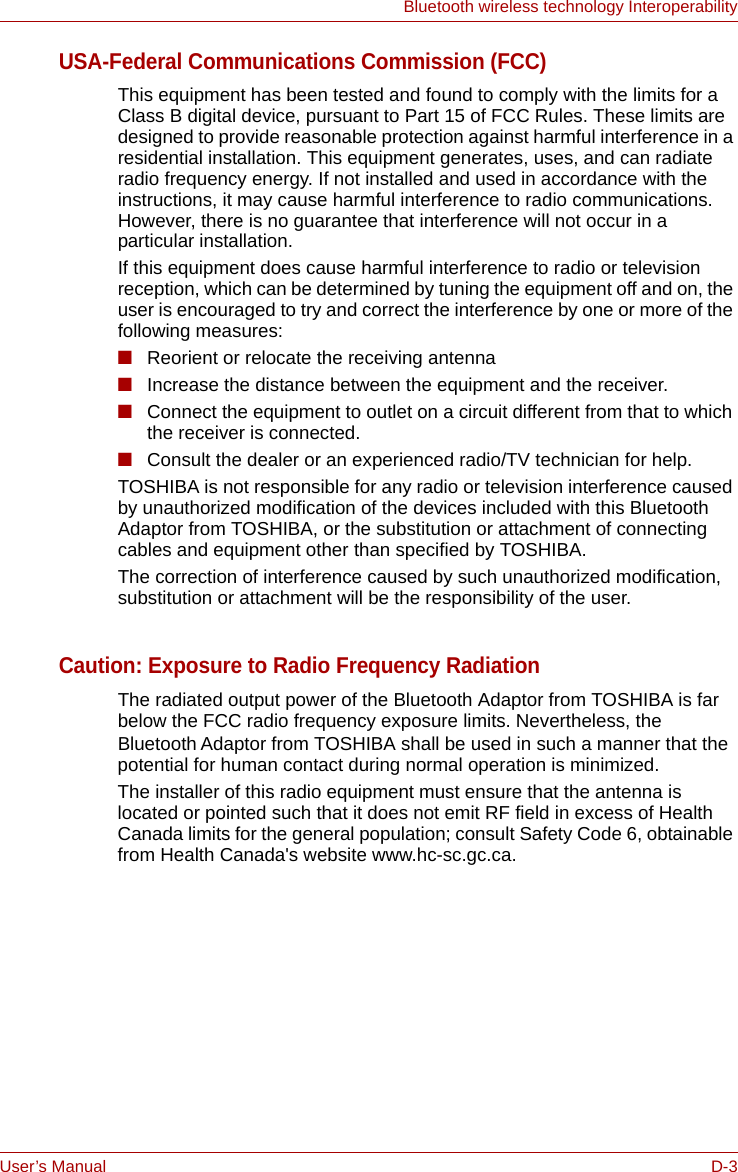 User’s Manual D-3Bluetooth wireless technology InteroperabilityUSA-Federal Communications Commission (FCC)This equipment has been tested and found to comply with the limits for a Class B digital device, pursuant to Part 15 of FCC Rules. These limits are designed to provide reasonable protection against harmful interference in a residential installation. This equipment generates, uses, and can radiate radio frequency energy. If not installed and used in accordance with the instructions, it may cause harmful interference to radio communications. However, there is no guarantee that interference will not occur in a particular installation.If this equipment does cause harmful interference to radio or television reception, which can be determined by tuning the equipment off and on, the user is encouraged to try and correct the interference by one or more of the following measures:■Reorient or relocate the receiving antenna■Increase the distance between the equipment and the receiver.■Connect the equipment to outlet on a circuit different from that to which the receiver is connected.■Consult the dealer or an experienced radio/TV technician for help.TOSHIBA is not responsible for any radio or television interference caused by unauthorized modification of the devices included with this Bluetooth Adaptor from TOSHIBA, or the substitution or attachment of connecting cables and equipment other than specified by TOSHIBA.The correction of interference caused by such unauthorized modification, substitution or attachment will be the responsibility of the user.Caution: Exposure to Radio Frequency RadiationThe radiated output power of the Bluetooth Adaptor from TOSHIBA is far below the FCC radio frequency exposure limits. Nevertheless, the Bluetooth Adaptor from TOSHIBA shall be used in such a manner that the potential for human contact during normal operation is minimized.The installer of this radio equipment must ensure that the antenna is located or pointed such that it does not emit RF field in excess of Health Canada limits for the general population; consult Safety Code 6, obtainable from Health Canada&apos;s website www.hc-sc.gc.ca.