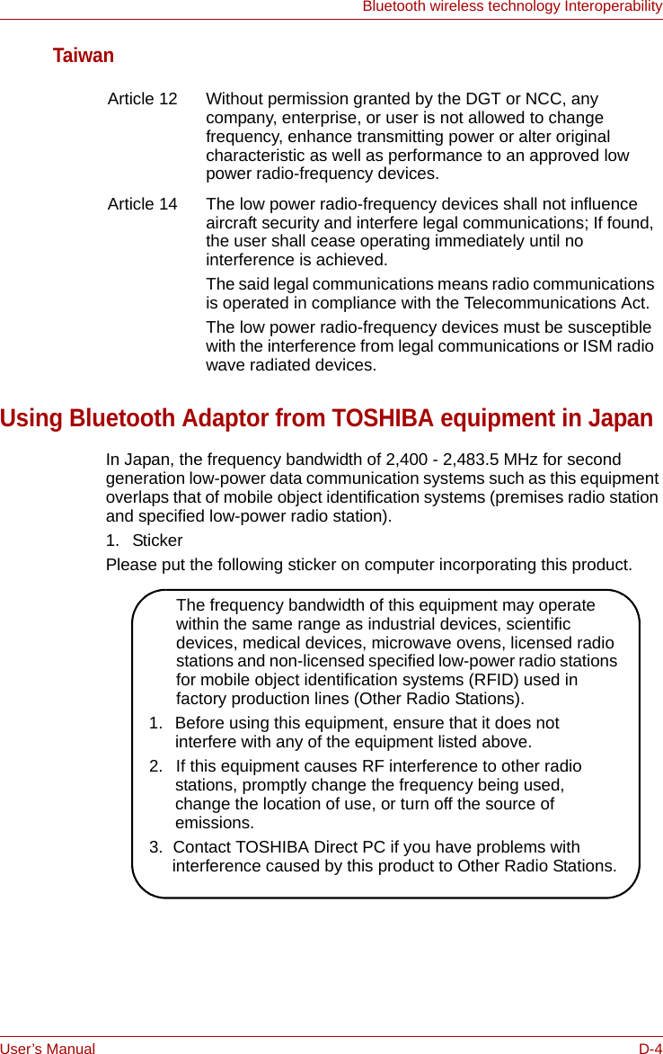 User’s Manual D-4Bluetooth wireless technology InteroperabilityTaiwanUsing Bluetooth Adaptor from TOSHIBA equipment in JapanIn Japan, the frequency bandwidth of 2,400 - 2,483.5 MHz for second generation low-power data communication systems such as this equipment overlaps that of mobile object identification systems (premises radio station and specified low-power radio station).1. StickerPlease put the following sticker on computer incorporating this product.Article 12 Without permission granted by the DGT or NCC, any company, enterprise, or user is not allowed to change frequency, enhance transmitting power or alter original characteristic as well as performance to an approved low power radio-frequency devices.Article 14  The low power radio-frequency devices shall not influence aircraft security and interfere legal communications; If found, the user shall cease operating immediately until no interference is achieved.The said legal communications means radio communications is operated in compliance with the Telecommunications Act.The low power radio-frequency devices must be susceptible with the interference from legal communications or ISM radio wave radiated devices.The frequency bandwidth of this equipment may operate within the same range as industrial devices, scientific devices, medical devices, microwave ovens, licensed radio stations and non-licensed specified low-power radio stations for mobile object identification systems (RFID) used in factory production lines (Other Radio Stations).1.  Before using this equipment, ensure that it does not interfere with any of the equipment listed above.2.  If this equipment causes RF interference to other radio stations, promptly change the frequency being used, change the location of use, or turn off the source of emissions.3.  Contact TOSHIBA Direct PC if you have problems with interference caused by this product to Other Radio Stations.