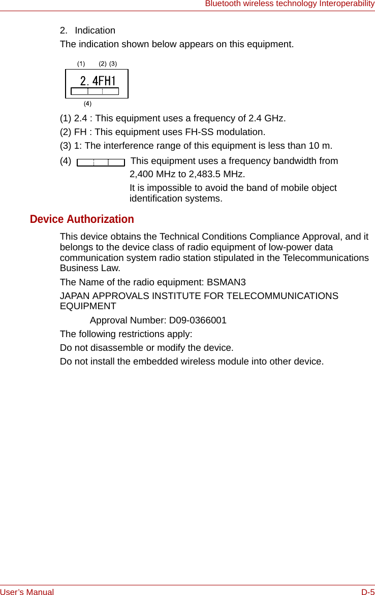 User’s Manual D-5Bluetooth wireless technology Interoperability2. IndicationThe indication shown below appears on this equipment.(1) 2.4 : This equipment uses a frequency of 2.4 GHz.(2) FH : This equipment uses FH-SS modulation.(3) 1: The interference range of this equipment is less than 10 m.(4)   This equipment uses a frequency bandwidth from2,400 MHz to 2,483.5 MHz. It is impossible to avoid the band of mobile object identification systems.Device AuthorizationThis device obtains the Technical Conditions Compliance Approval, and it belongs to the device class of radio equipment of low-power data communication system radio station stipulated in the Telecommunications Business Law.The Name of the radio equipment: BSMAN3JAPAN APPROVALS INSTITUTE FOR TELECOMMUNICATIONS EQUIPMENT Approval Number: D09-0366001The following restrictions apply:Do not disassemble or modify the device.Do not install the embedded wireless module into other device.