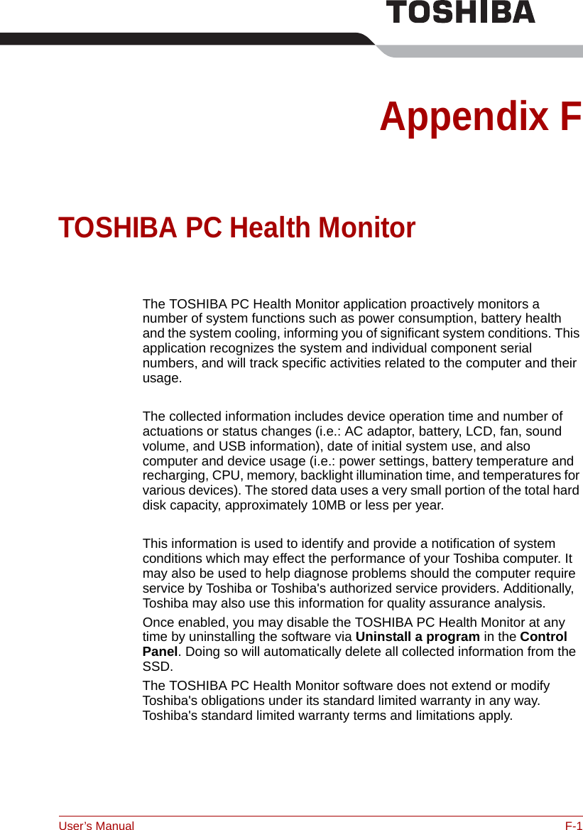 User’s Manual F-1Appendix FTOSHIBA PC Health MonitorThe TOSHIBA PC Health Monitor application proactively monitors a number of system functions such as power consumption, battery health and the system cooling, informing you of significant system conditions. This application recognizes the system and individual component serial numbers, and will track specific activities related to the computer and their usage.The collected information includes device operation time and number of actuations or status changes (i.e.: AC adaptor, battery, LCD, fan, sound volume, and USB information), date of initial system use, and also computer and device usage (i.e.: power settings, battery temperature and recharging, CPU, memory, backlight illumination time, and temperatures for various devices). The stored data uses a very small portion of the total hard disk capacity, approximately 10MB or less per year.This information is used to identify and provide a notification of system conditions which may effect the performance of your Toshiba computer. It may also be used to help diagnose problems should the computer require service by Toshiba or Toshiba&apos;s authorized service providers. Additionally, Toshiba may also use this information for quality assurance analysis.Once enabled, you may disable the TOSHIBA PC Health Monitor at any time by uninstalling the software via Uninstall a program in the Control Panel. Doing so will automatically delete all collected information from the SSD.The TOSHIBA PC Health Monitor software does not extend or modify Toshiba&apos;s obligations under its standard limited warranty in any way. Toshiba&apos;s standard limited warranty terms and limitations apply.