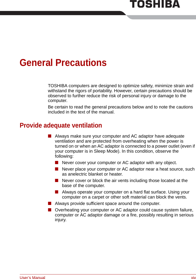 User’s Manual xivGeneral PrecautionsTOSHIBA computers are designed to optimize safety, minimize strain and withstand the rigors of portability. However, certain precautions should be observed to further reduce the risk of personal injury or damage to the computer.Be certain to read the general precautions below and to note the cautions included in the text of the manual.Provide adequate ventilation■Always make sure your computer and AC adaptor have adequate ventilation and are protected from overheating when the power is turned on or when an AC adaptor is connected to a power outlet (even if your computer is in Sleep Mode). In this condition, observe the following:■Never cover your computer or AC adaptor with any object.■Never place your computer or AC adaptor near a heat source, such as anelectric blanket or heater.■Never cover or block the air vents including those located at the base of the computer.■Always operate your computer on a hard flat surface. Using your computer on a carpet or other soft material can block the vents.■Always provide sufficient space around the computer. ■Overheating your computer or AC adaptor could cause system failure, computer or AC adaptor damage or a fire, possibly resulting in serious injury.