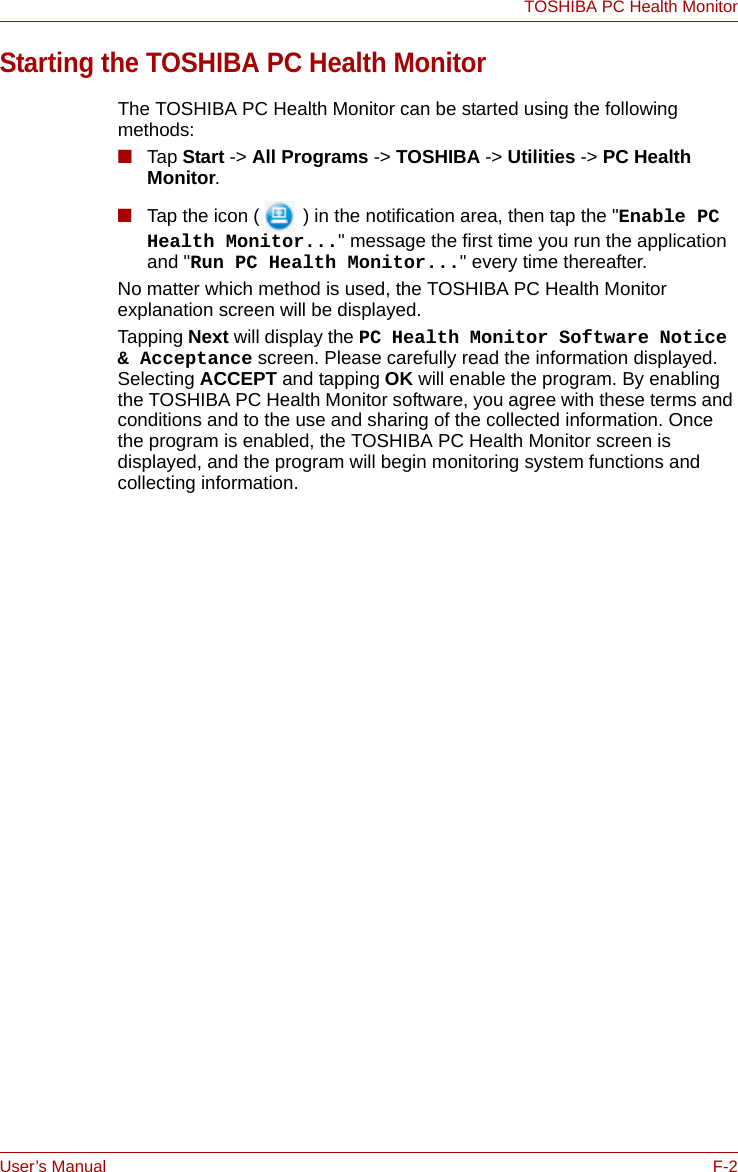 User’s Manual F-2TOSHIBA PC Health MonitorStarting the TOSHIBA PC Health MonitorThe TOSHIBA PC Health Monitor can be started using the following methods:■Tap Start -&gt; All Programs -&gt; TOSHIBA -&gt; Utilities -&gt; PC Health Monitor.■Tap the icon (  ) in the notification area, then tap the &quot;Enable PC Health Monitor...&quot; message the first time you run the application and &quot;Run PC Health Monitor...&quot; every time thereafter. No matter which method is used, the TOSHIBA PC Health Monitor explanation screen will be displayed.Tapping Next will display the PC Health Monitor Software Notice &amp; Acceptance screen. Please carefully read the information displayed. Selecting ACCEPT and tapping OK will enable the program. By enabling the TOSHIBA PC Health Monitor software, you agree with these terms and conditions and to the use and sharing of the collected information. Once the program is enabled, the TOSHIBA PC Health Monitor screen is displayed, and the program will begin monitoring system functions and collecting information.