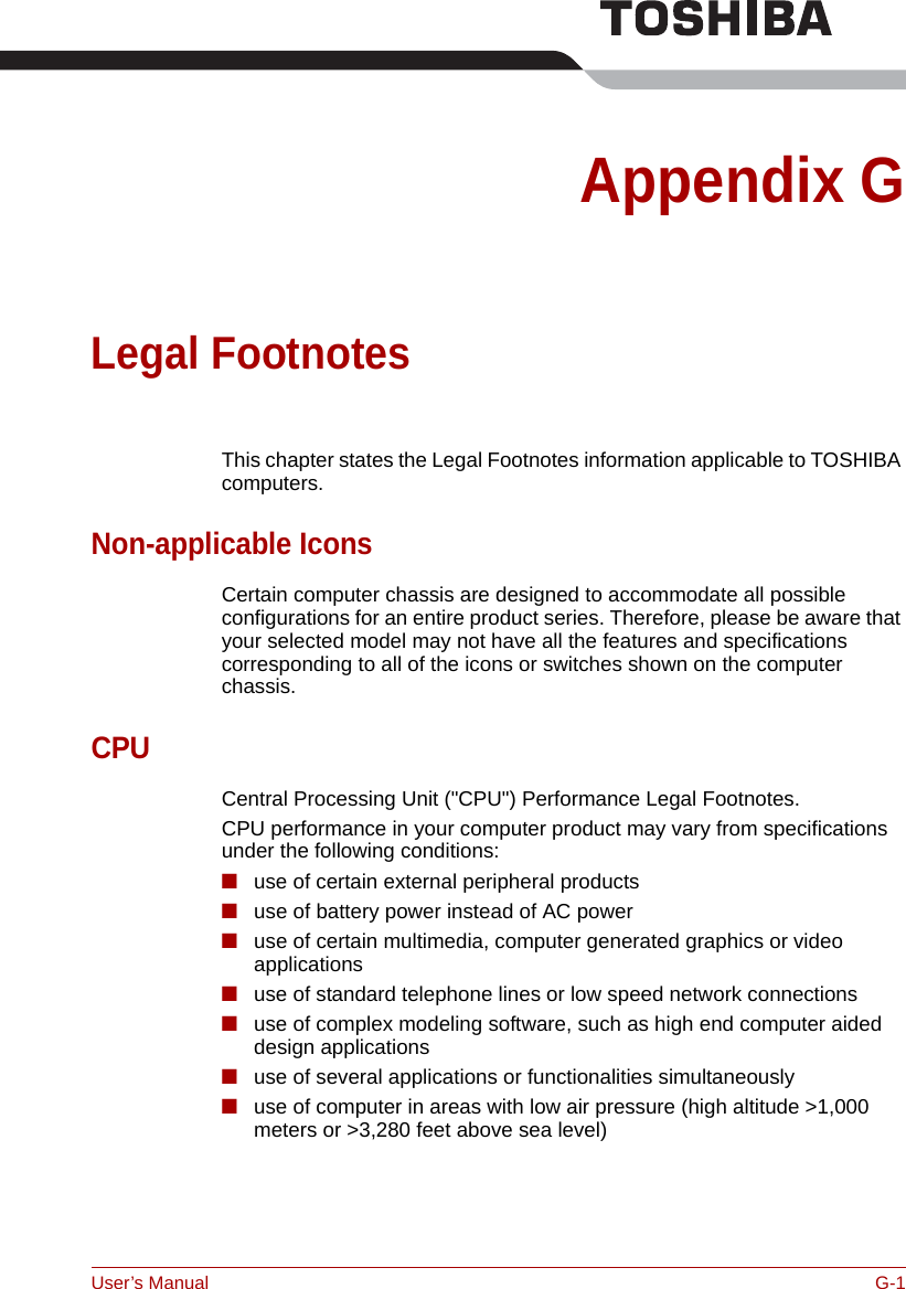 User’s Manual G-1Appendix GLegal FootnotesThis chapter states the Legal Footnotes information applicable to TOSHIBA computers. Non-applicable IconsCertain computer chassis are designed to accommodate all possible configurations for an entire product series. Therefore, please be aware that your selected model may not have all the features and specifications corresponding to all of the icons or switches shown on the computer chassis.CPUCentral Processing Unit (&quot;CPU&quot;) Performance Legal Footnotes.CPU performance in your computer product may vary from specifications under the following conditions:■use of certain external peripheral products■use of battery power instead of AC power ■use of certain multimedia, computer generated graphics or video       applications■use of standard telephone lines or low speed network connections■use of complex modeling software, such as high end computer aided design applications■use of several applications or functionalities simultaneously■use of computer in areas with low air pressure (high altitude &gt;1,000 meters or &gt;3,280 feet above sea level) 