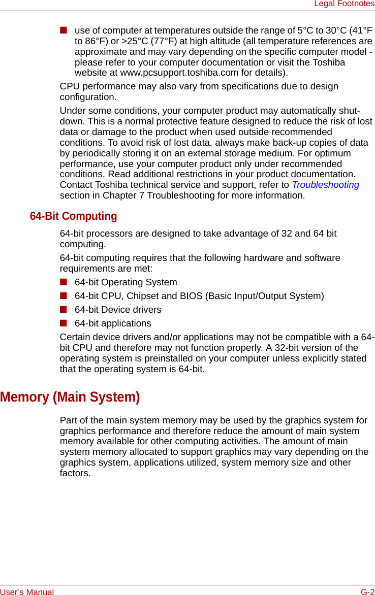 User’s Manual G-2Legal Footnotes■use of computer at temperatures outside the range of 5°C to 30°C (41°F to 86°F) or &gt;25°C (77°F) at high altitude (all temperature references are approximate and may vary depending on the specific computer model - please refer to your computer documentation or visit the Toshiba website at www.pcsupport.toshiba.com for details).CPU performance may also vary from specifications due to design configuration.Under some conditions, your computer product may automatically shut-down. This is a normal protective feature designed to reduce the risk of lost data or damage to the product when used outside recommended conditions. To avoid risk of lost data, always make back-up copies of data by periodically storing it on an external storage medium. For optimum performance, use your computer product only under recommended conditions. Read additional restrictions in your product documentation. Contact Toshiba technical service and support, refer to Troubleshooting section in Chapter 7 Troubleshooting for more information.64-Bit Computing64-bit processors are designed to take advantage of 32 and 64 bit computing.64-bit computing requires that the following hardware and software requirements are met:■64-bit Operating System■64-bit CPU, Chipset and BIOS (Basic Input/Output System)■64-bit Device drivers■64-bit applicationsCertain device drivers and/or applications may not be compatible with a 64-bit CPU and therefore may not function properly. A 32-bit version of the operating system is preinstalled on your computer unless explicitly stated that the operating system is 64-bit.Memory (Main System)Part of the main system memory may be used by the graphics system for graphics performance and therefore reduce the amount of main system memory available for other computing activities. The amount of main system memory allocated to support graphics may vary depending on the graphics system, applications utilized, system memory size and other factors. 