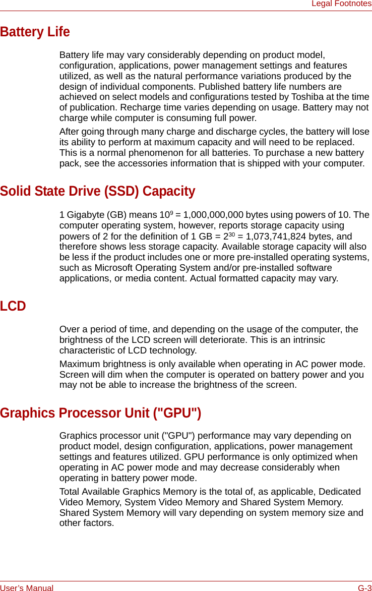 User’s Manual G-3Legal FootnotesBattery LifeBattery life may vary considerably depending on product model, configuration, applications, power management settings and features utilized, as well as the natural performance variations produced by the design of individual components. Published battery life numbers are achieved on select models and configurations tested by Toshiba at the time of publication. Recharge time varies depending on usage. Battery may not charge while computer is consuming full power. After going through many charge and discharge cycles, the battery will lose its ability to perform at maximum capacity and will need to be replaced. This is a normal phenomenon for all batteries. To purchase a new battery pack, see the accessories information that is shipped with your computer.Solid State Drive (SSD) Capacity1 Gigabyte (GB) means 109 = 1,000,000,000 bytes using powers of 10. The computer operating system, however, reports storage capacity using powers of 2 for the definition of 1 GB = 230 = 1,073,741,824 bytes, and therefore shows less storage capacity. Available storage capacity will also be less if the product includes one or more pre-installed operating systems, such as Microsoft Operating System and/or pre-installed software applications, or media content. Actual formatted capacity may vary.LCDOver a period of time, and depending on the usage of the computer, the brightness of the LCD screen will deteriorate. This is an intrinsic characteristic of LCD technology.Maximum brightness is only available when operating in AC power mode. Screen will dim when the computer is operated on battery power and you may not be able to increase the brightness of the screen.Graphics Processor Unit (&quot;GPU&quot;)Graphics processor unit (&quot;GPU&quot;) performance may vary depending on product model, design configuration, applications, power management settings and features utilized. GPU performance is only optimized when operating in AC power mode and may decrease considerably when operating in battery power mode.Total Available Graphics Memory is the total of, as applicable, Dedicated Video Memory, System Video Memory and Shared System Memory. Shared System Memory will vary depending on system memory size and other factors.