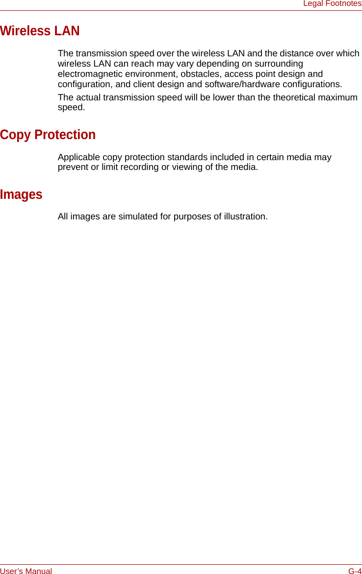 User’s Manual G-4Legal FootnotesWireless LANThe transmission speed over the wireless LAN and the distance over which wireless LAN can reach may vary depending on surrounding electromagnetic environment, obstacles, access point design and configuration, and client design and software/hardware configurations.The actual transmission speed will be lower than the theoretical maximum speed.Copy ProtectionApplicable copy protection standards included in certain media may prevent or limit recording or viewing of the media.ImagesAll images are simulated for purposes of illustration.
