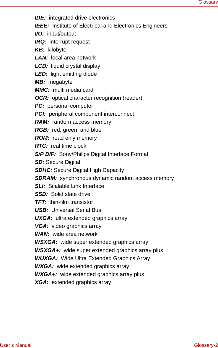 User’s Manual Glossary-2GlossaryIDE:  integrated drive electronicsIEEE:  Institute of Electrical and Electronics EngineersI/O:  input/outputIRQ:  interrupt requestKB:  kilobyteLAN:  local area networkLCD:  liquid crystal displayLED:  light emitting diodeMB:  megabyteMMC:  multi media cardOCR:  optical character recognition (reader)PC:  personal computerPCI:  peripheral component interconnectRAM:  random access memoryRGB:  red, green, and blueROM:  read only memoryRTC:  real time clockS/P DIF:  Sony/Philips Digital Interface FormatSD: Secure DigitalSDHC: Secure Digital High CapacitySDRAM:  synchronous dynamic random access memorySLI:  Scalable Link InterfaceSSD:  Solid state driveTFT:  thin-film transistorUSB:  Universal Serial BusUXGA:  ultra extended graphics arrayVGA:  video graphics array WAN:  wide area networkWSXGA:  wide super extended graphics arrayWSXGA+:  wide super extended graphics array plusWUXGA:  Wide Ultra Extended Graphics ArrayWXGA:  wide extended graphics arrayWXGA+:  wide extended graphics array plusXGA:  extended graphics array