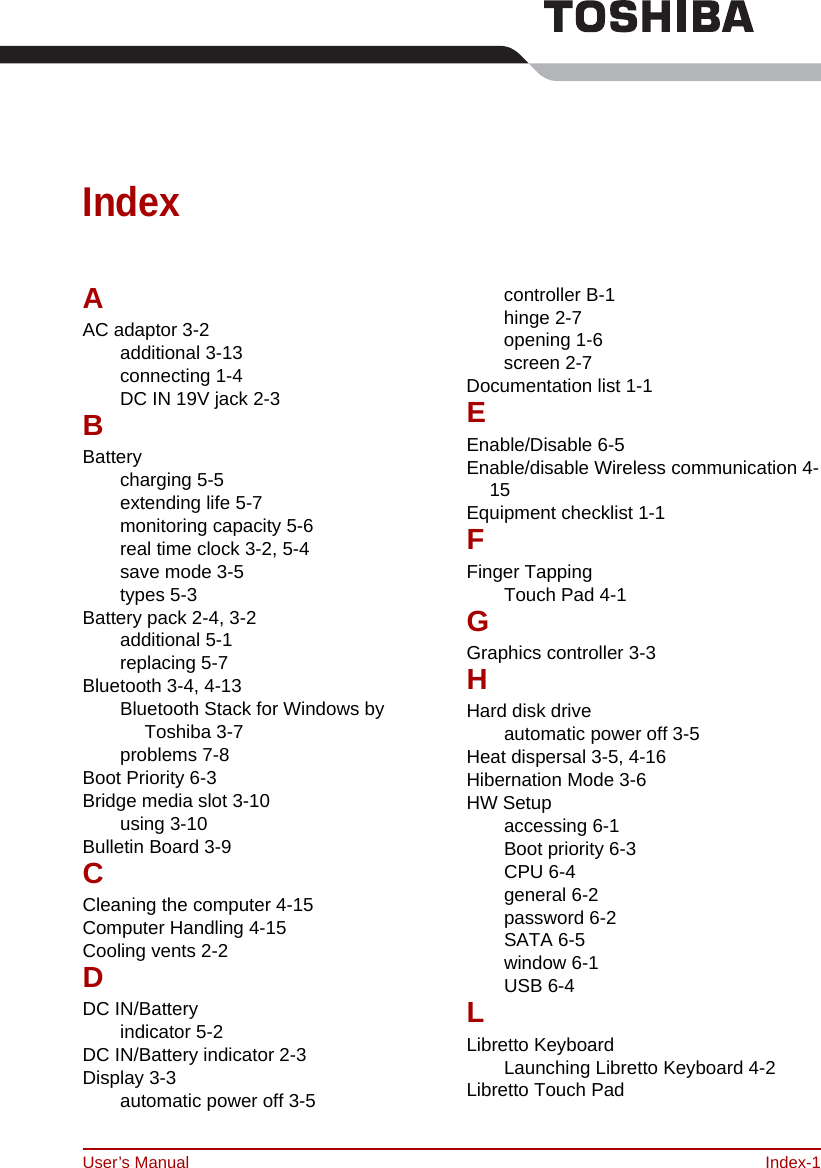 User’s Manual Index-1IndexAAC adaptor 3-2additional 3-13connecting 1-4DC IN 19V jack 2-3BBatterycharging 5-5extending life 5-7monitoring capacity 5-6real time clock 3-2, 5-4save mode 3-5types 5-3Battery pack 2-4, 3-2additional 5-1replacing 5-7Bluetooth 3-4, 4-13Bluetooth Stack for Windows by Toshiba 3-7problems 7-8Boot Priority 6-3Bridge media slot 3-10using 3-10Bulletin Board 3-9CCleaning the computer 4-15Computer Handling 4-15Cooling vents 2-2DDC IN/Batteryindicator 5-2DC IN/Battery indicator 2-3Display 3-3automatic power off 3-5controller B-1hinge 2-7opening 1-6screen 2-7Documentation list 1-1EEnable/Disable 6-5Enable/disable Wireless communication 4-15Equipment checklist 1-1FFinger TappingTouch Pad 4-1GGraphics controller 3-3HHard disk driveautomatic power off 3-5Heat dispersal 3-5, 4-16Hibernation Mode 3-6HW Setupaccessing 6-1Boot priority 6-3CPU 6-4general 6-2password 6-2SATA 6-5window 6-1USB 6-4LLibretto KeyboardLaunching Libretto Keyboard 4-2Libretto Touch Pad