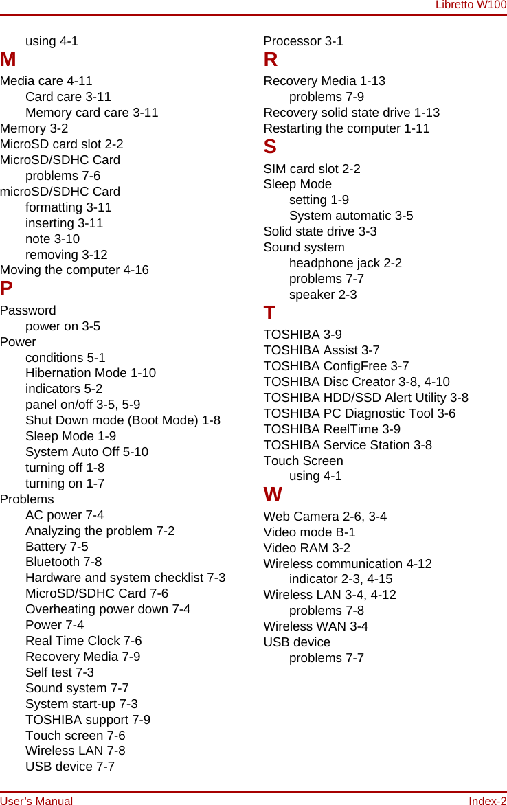 Libretto W100User’s Manual Index-2using 4-1MMedia care 4-11Card care 3-11Memory card care 3-11Memory 3-2MicroSD card slot 2-2MicroSD/SDHC Cardproblems 7-6microSD/SDHC Cardformatting 3-11inserting 3-11note 3-10removing 3-12Moving the computer 4-16PPasswordpower on 3-5Powerconditions 5-1Hibernation Mode 1-10indicators 5-2panel on/off 3-5, 5-9Shut Down mode (Boot Mode) 1-8Sleep Mode 1-9System Auto Off 5-10turning off 1-8turning on 1-7ProblemsAC power 7-4Analyzing the problem 7-2Battery 7-5Bluetooth 7-8Hardware and system checklist 7-3MicroSD/SDHC Card 7-6Overheating power down 7-4Power 7-4Real Time Clock 7-6Recovery Media 7-9Self test 7-3Sound system 7-7System start-up 7-3TOSHIBA support 7-9Touch screen 7-6Wireless LAN 7-8USB device 7-7Processor 3-1RRecovery Media 1-13problems 7-9Recovery solid state drive 1-13Restarting the computer 1-11SSIM card slot 2-2Sleep Modesetting 1-9System automatic 3-5Solid state drive 3-3Sound systemheadphone jack 2-2problems 7-7speaker 2-3TTOSHIBA 3-9TOSHIBA Assist 3-7TOSHIBA ConfigFree 3-7TOSHIBA Disc Creator 3-8, 4-10TOSHIBA HDD/SSD Alert Utility 3-8TOSHIBA PC Diagnostic Tool 3-6TOSHIBA ReelTime 3-9TOSHIBA Service Station 3-8Touch Screenusing 4-1WWeb Camera 2-6, 3-4Video mode B-1Video RAM 3-2Wireless communication 4-12indicator 2-3, 4-15Wireless LAN 3-4, 4-12problems 7-8Wireless WAN 3-4USB deviceproblems 7-7