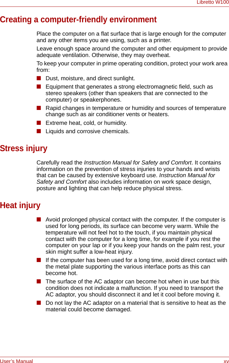 User’s Manual xvLibretto W100Creating a computer-friendly environmentPlace the computer on a flat surface that is large enough for the computer and any other items you are using, such as a printer.Leave enough space around the computer and other equipment to provide adequate ventilation. Otherwise, they may overheat.To keep your computer in prime operating condition, protect your work area from:■Dust, moisture, and direct sunlight.■Equipment that generates a strong electromagnetic field, such as stereo speakers (other than speakers that are connected to the computer) or speakerphones.■Rapid changes in temperature or humidity and sources of temperature change such as air conditioner vents or heaters.■Extreme heat, cold, or humidity.■Liquids and corrosive chemicals.Stress injuryCarefully read the Instruction Manual for Safety and Comfort. It contains information on the prevention of stress injuries to your hands and wrists that can be caused by extensive keyboard use. Instruction Manual for Safety and Comfort also includes information on work space design, posture and lighting that can help reduce physical stress.Heat injury■Avoid prolonged physical contact with the computer. If the computer is used for long periods, its surface can become very warm. While the temperature will not feel hot to the touch, if you maintain physical contact with the computer for a long time, for example if you rest the computer on your lap or if you keep your hands on the palm rest, your skin might suffer a low-heat injury.■If the computer has been used for a long time, avoid direct contact with the metal plate supporting the various interface ports as this can become hot.■The surface of the AC adaptor can become hot when in use but this condition does not indicate a malfunction. If you need to transport the AC adaptor, you should disconnect it and let it cool before moving it.■Do not lay the AC adaptor on a material that is sensitive to heat as the material could become damaged.