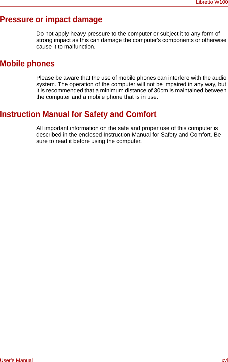 User’s Manual xviLibretto W100Pressure or impact damageDo not apply heavy pressure to the computer or subject it to any form of strong impact as this can damage the computer&apos;s components or otherwise cause it to malfunction.Mobile phonesPlease be aware that the use of mobile phones can interfere with the audio system. The operation of the computer will not be impaired in any way, but it is recommended that a minimum distance of 30cm is maintained between the computer and a mobile phone that is in use.Instruction Manual for Safety and ComfortAll important information on the safe and proper use of this computer is described in the enclosed Instruction Manual for Safety and Comfort. Be sure to read it before using the computer.