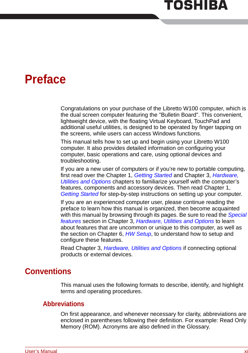 User’s Manual xiPrefaceCongratulations on your purchase of the Libretto W100 computer, which is the dual screen computer featuring the &quot;Bulletin Board&quot;. This convenient, lightweight device, with the floating Virtual Keyboard, TouchPad and additional useful utilities, is designed to be operated by finger tapping on the screens, while users can access Windows functions.This manual tells how to set up and begin using your Libretto W100 computer. It also provides detailed information on configuring your computer, basic operations and care, using optional devices and troubleshooting. If you are a new user of computers or if you’re new to portable computing, first read over the Chapter 1, Getting Started and Chapter 3, Hardware, Utilities and Options chapters to familiarize yourself with the computer’s features, components and accessory devices. Then read Chapter 1, Getting Started for step-by-step instructions on setting up your computer.If you are an experienced computer user, please continue reading the preface to learn how this manual is organized, then become acquainted with this manual by browsing through its pages. Be sure to read the Special features section in Chapter 3, Hardware, Utilities and Options to learn about features that are uncommon or unique to this computer, as well as the section on Chapter 6, HW Setup, to understand how to setup and configure these features.Read Chapter 3, Hardware, Utilities and Options if connecting optional products or external devices.ConventionsThis manual uses the following formats to describe, identify, and highlight terms and operating procedures.AbbreviationsOn first appearance, and whenever necessary for clarity, abbreviations are enclosed in parentheses following their definition. For example: Read Only Memory (ROM). Acronyms are also defined in the Glossary.