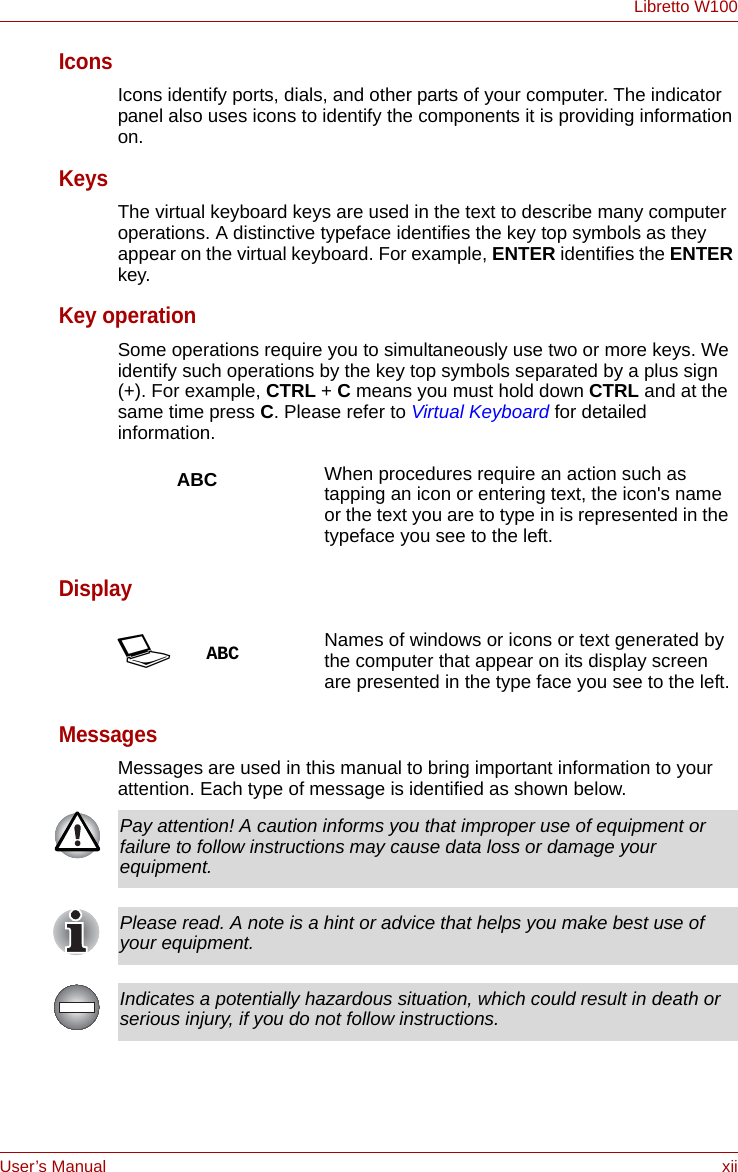 User’s Manual xiiLibretto W100IconsIcons identify ports, dials, and other parts of your computer. The indicator panel also uses icons to identify the components it is providing information on.KeysThe virtual keyboard keys are used in the text to describe many computer operations. A distinctive typeface identifies the key top symbols as they appear on the virtual keyboard. For example, ENTER identifies the ENTER key.Key operationSome operations require you to simultaneously use two or more keys. We identify such operations by the key top symbols separated by a plus sign (+). For example, CTRL + C means you must hold down CTRL and at the same time press C. Please refer to Virtual Keyboard for detailed information.DisplayMessagesMessages are used in this manual to bring important information to your attention. Each type of message is identified as shown below.ABC When procedures require an action such as tapping an icon or entering text, the icon&apos;s name or the text you are to type in is represented in the typeface you see to the left.SABC Names of windows or icons or text generated by the computer that appear on its display screen are presented in the type face you see to the left.Pay attention! A caution informs you that improper use of equipment or failure to follow instructions may cause data loss or damage your equipment.Please read. A note is a hint or advice that helps you make best use of your equipment.Indicates a potentially hazardous situation, which could result in death or serious injury, if you do not follow instructions.