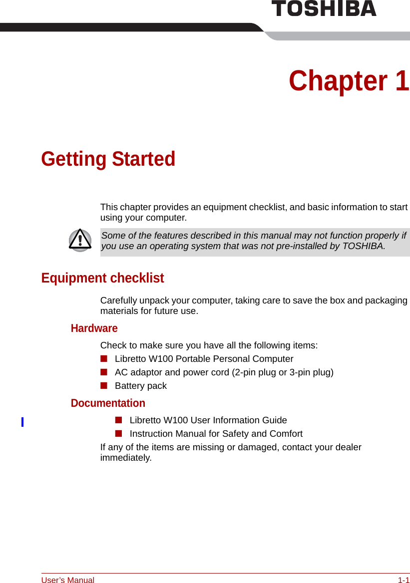 User’s Manual 1-1Chapter 1Getting StartedThis chapter provides an equipment checklist, and basic information to start using your computer.Equipment checklistCarefully unpack your computer, taking care to save the box and packaging materials for future use.HardwareCheck to make sure you have all the following items:■Libretto W100 Portable Personal Computer■AC adaptor and power cord (2-pin plug or 3-pin plug)■Battery packDocumentation■Libretto W100 User Information Guide■Instruction Manual for Safety and ComfortIf any of the items are missing or damaged, contact your dealer immediately.Some of the features described in this manual may not function properly if you use an operating system that was not pre-installed by TOSHIBA.