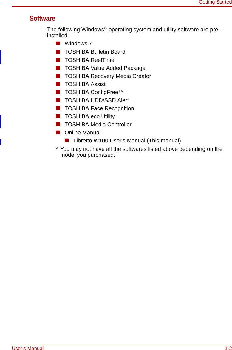 User’s Manual 1-2Getting StartedSoftwareThe following Windows® operating system and utility software are pre-installed.■Windows 7■TOSHIBA Bulletin Board■TOSHIBA ReelTime■TOSHIBA Value Added Package■TOSHIBA Recovery Media Creator■TOSHIBA Assist■TOSHIBA ConfigFree™■TOSHIBA HDD/SSD Alert■TOSHIBA Face Recognition■TOSHIBA eco Utility■TOSHIBA Media Controller■Online Manual■Libretto W100 User&apos;s Manual (This manual)* You may not have all the softwares listed above depending on the model you purchased.