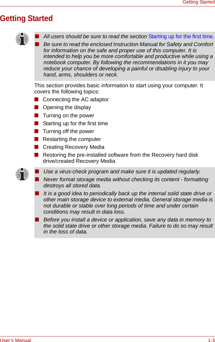 User’s Manual 1-3Getting StartedGetting StartedThis section provides basic information to start using your computer. It covers the following topics:■Connecting the AC adaptor■Opening the display■Turning on the power■Starting up for the first time■Turning off the power■Restarting the computer■Creating Recovery Media■Restoring the pre-installed software from the Recovery hard disk drive/created Recovery Media■All users should be sure to read the section Starting up for the first time.■Be sure to read the enclosed Instruction Manual for Safety and Comfort for information on the safe and proper use of this computer. It is intended to help you be more comfortable and productive while using a notebook computer. By following the recommendations in it you may reduce your chance of developing a painful or disabling injury to your hand, arms, shoulders or neck.■Use a virus-check program and make sure it is updated regularly.■Never format storage media without checking its content - formatting destroys all stored data.■It is a good idea to periodically back up the internal solid state drive or other main storage device to external media. General storage media is not durable or stable over long periods of time and under certain conditions may result in data loss.■Before you install a device or application, save any data in memory to the solid state drive or other storage media. Failure to do so may result in the loss of data.