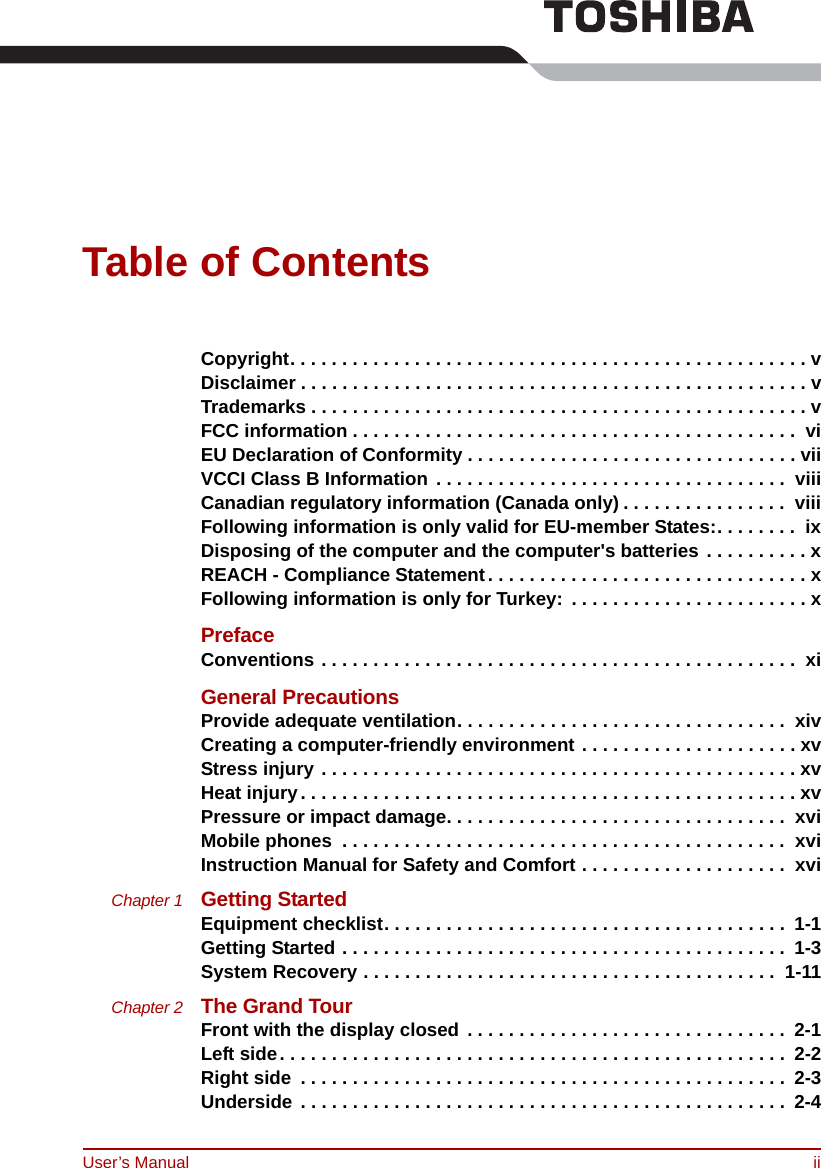 User’s Manual iiTable of ContentsCopyright. . . . . . . . . . . . . . . . . . . . . . . . . . . . . . . . . . . . . . . . . . . . . . . . . . vDisclaimer . . . . . . . . . . . . . . . . . . . . . . . . . . . . . . . . . . . . . . . . . . . . . . . . . vTrademarks . . . . . . . . . . . . . . . . . . . . . . . . . . . . . . . . . . . . . . . . . . . . . . . . vFCC information . . . . . . . . . . . . . . . . . . . . . . . . . . . . . . . . . . . . . . . . . . .  viEU Declaration of Conformity . . . . . . . . . . . . . . . . . . . . . . . . . . . . . . . . viiVCCI Class B Information . . . . . . . . . . . . . . . . . . . . . . . . . . . . . . . . . .  viiiCanadian regulatory information (Canada only) . . . . . . . . . . . . . . . .  viiiFollowing information is only valid for EU-member States:. . . . . . . .  ixDisposing of the computer and the computer&apos;s batteries . . . . . . . . . . xREACH - Compliance Statement. . . . . . . . . . . . . . . . . . . . . . . . . . . . . . . xFollowing information is only for Turkey:  . . . . . . . . . . . . . . . . . . . . . . . xPrefaceConventions . . . . . . . . . . . . . . . . . . . . . . . . . . . . . . . . . . . . . . . . . . . . . .  xiGeneral PrecautionsProvide adequate ventilation. . . . . . . . . . . . . . . . . . . . . . . . . . . . . . . .  xivCreating a computer-friendly environment . . . . . . . . . . . . . . . . . . . . . xvStress injury . . . . . . . . . . . . . . . . . . . . . . . . . . . . . . . . . . . . . . . . . . . . . . xvHeat injury. . . . . . . . . . . . . . . . . . . . . . . . . . . . . . . . . . . . . . . . . . . . . . . . xvPressure or impact damage. . . . . . . . . . . . . . . . . . . . . . . . . . . . . . . . .  xviMobile phones  . . . . . . . . . . . . . . . . . . . . . . . . . . . . . . . . . . . . . . . . . . .  xviInstruction Manual for Safety and Comfort . . . . . . . . . . . . . . . . . . . .  xviChapter 1 Getting StartedEquipment checklist. . . . . . . . . . . . . . . . . . . . . . . . . . . . . . . . . . . . . . .  1-1Getting Started . . . . . . . . . . . . . . . . . . . . . . . . . . . . . . . . . . . . . . . . . . .  1-3System Recovery . . . . . . . . . . . . . . . . . . . . . . . . . . . . . . . . . . . . . . . .  1-11Chapter 2 The Grand TourFront with the display closed . . . . . . . . . . . . . . . . . . . . . . . . . . . . . . .  2-1Left side. . . . . . . . . . . . . . . . . . . . . . . . . . . . . . . . . . . . . . . . . . . . . . . . .  2-2Right side  . . . . . . . . . . . . . . . . . . . . . . . . . . . . . . . . . . . . . . . . . . . . . . .  2-3Underside . . . . . . . . . . . . . . . . . . . . . . . . . . . . . . . . . . . . . . . . . . . . . . .  2-4