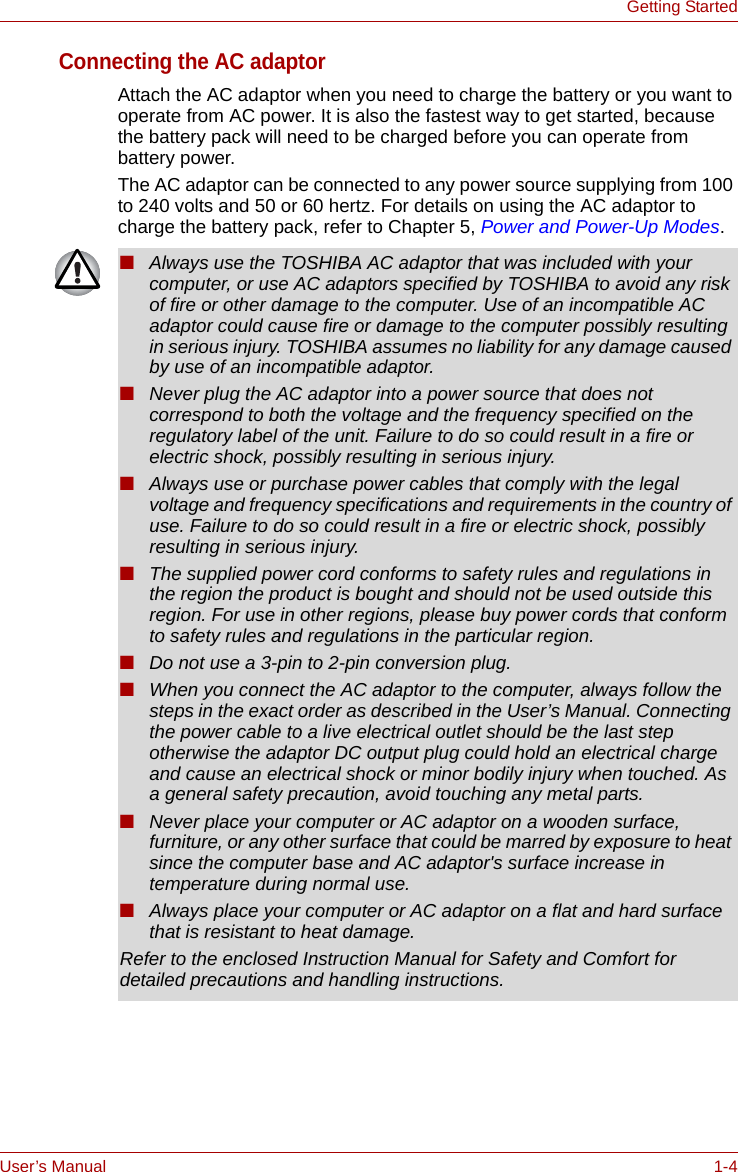 User’s Manual 1-4Getting StartedConnecting the AC adaptorAttach the AC adaptor when you need to charge the battery or you want to operate from AC power. It is also the fastest way to get started, because the battery pack will need to be charged before you can operate from battery power.The AC adaptor can be connected to any power source supplying from 100 to 240 volts and 50 or 60 hertz. For details on using the AC adaptor to charge the battery pack, refer to Chapter 5, Power and Power-Up Modes.■Always use the TOSHIBA AC adaptor that was included with your computer, or use AC adaptors specified by TOSHIBA to avoid any risk of fire or other damage to the computer. Use of an incompatible AC adaptor could cause fire or damage to the computer possibly resulting in serious injury. TOSHIBA assumes no liability for any damage caused by use of an incompatible adaptor.■Never plug the AC adaptor into a power source that does not correspond to both the voltage and the frequency specified on the regulatory label of the unit. Failure to do so could result in a fire or electric shock, possibly resulting in serious injury.■Always use or purchase power cables that comply with the legal voltage and frequency specifications and requirements in the country of use. Failure to do so could result in a fire or electric shock, possibly resulting in serious injury.■The supplied power cord conforms to safety rules and regulations in the region the product is bought and should not be used outside this region. For use in other regions, please buy power cords that conform to safety rules and regulations in the particular region.■Do not use a 3-pin to 2-pin conversion plug.■When you connect the AC adaptor to the computer, always follow the steps in the exact order as described in the User’s Manual. Connecting the power cable to a live electrical outlet should be the last step otherwise the adaptor DC output plug could hold an electrical charge and cause an electrical shock or minor bodily injury when touched. As a general safety precaution, avoid touching any metal parts.■Never place your computer or AC adaptor on a wooden surface, furniture, or any other surface that could be marred by exposure to heat since the computer base and AC adaptor&apos;s surface increase in temperature during normal use.■Always place your computer or AC adaptor on a flat and hard surface that is resistant to heat damage.Refer to the enclosed Instruction Manual for Safety and Comfort for detailed precautions and handling instructions.