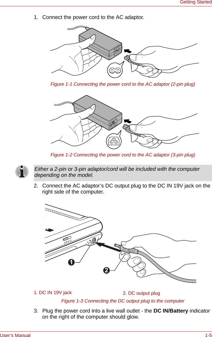 User’s Manual 1-5Getting Started1. Connect the power cord to the AC adaptor.Figure 1-1 Connecting the power cord to the AC adaptor (2-pin plug)Figure 1-2 Connecting the power cord to the AC adaptor (3-pin plug)2. Connect the AC adaptor’s DC output plug to the DC IN 19V jack on the right side of the computer.Figure 1-3 Connecting the DC output plug to the computer3. Plug the power cord into a live wall outlet - the DC IN/Battery indicator on the right of the computer should glow.Either a 2-pin or 3-pin adaptor/cord will be included with the computer depending on the model.1. DC IN 19V jack 2. DC output plug21