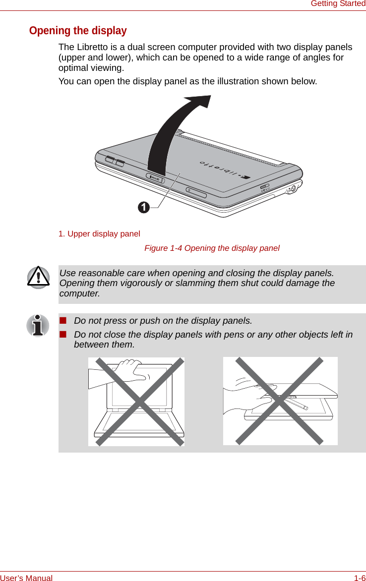 User’s Manual 1-6Getting StartedOpening the displayThe Libretto is a dual screen computer provided with two display panels (upper and lower), which can be opened to a wide range of angles for optimal viewing.You can open the display panel as the illustration shown below.Figure 1-4 Opening the display panel1. Upper display panel1Use reasonable care when opening and closing the display panels. Opening them vigorously or slamming them shut could damage the computer.■Do not press or push on the display panels.■Do not close the display panels with pens or any other objects left in between them.