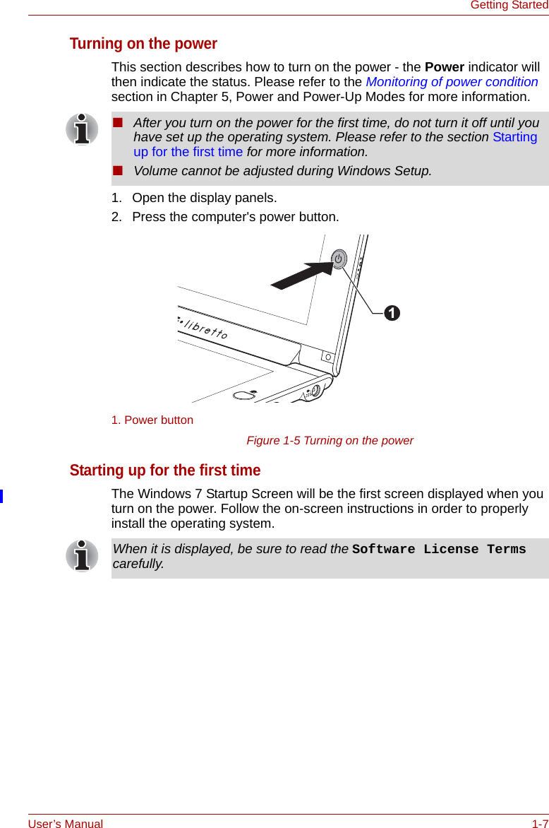 User’s Manual 1-7Getting StartedTurning on the powerThis section describes how to turn on the power - the Power indicator will then indicate the status. Please refer to the Monitoring of power condition section in Chapter 5, Power and Power-Up Modes for more information.1. Open the display panels.2. Press the computer&apos;s power button.Figure 1-5 Turning on the powerStarting up for the first timeThe Windows 7 Startup Screen will be the first screen displayed when you turn on the power. Follow the on-screen instructions in order to properly install the operating system.■After you turn on the power for the first time, do not turn it off until you have set up the operating system. Please refer to the section Starting up for the first time for more information.■Volume cannot be adjusted during Windows Setup.1. Power button1When it is displayed, be sure to read the Software License Terms carefully.