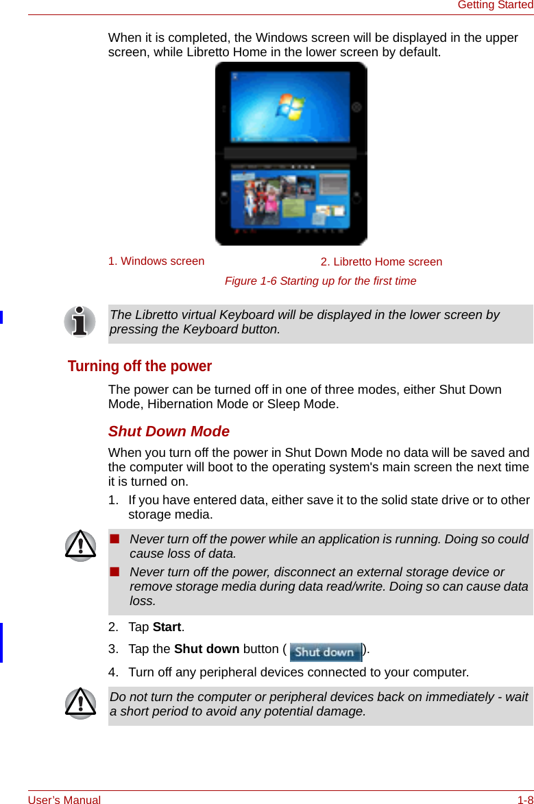 User’s Manual 1-8Getting StartedWhen it is completed, the Windows screen will be displayed in the upper screen, while Libretto Home in the lower screen by default.Figure 1-6 Starting up for the first timeTurning off the powerThe power can be turned off in one of three modes, either Shut Down Mode, Hibernation Mode or Sleep Mode.Shut Down ModeWhen you turn off the power in Shut Down Mode no data will be saved and the computer will boot to the operating system&apos;s main screen the next time it is turned on.1. If you have entered data, either save it to the solid state drive or to other storage media.2. Tap Start. 3. Tap the Shut down button ( ).4. Turn off any peripheral devices connected to your computer.1. Windows screen 2. Libretto Home screenThe Libretto virtual Keyboard will be displayed in the lower screen by pressing the Keyboard button.■Never turn off the power while an application is running. Doing so could cause loss of data.■Never turn off the power, disconnect an external storage device or remove storage media during data read/write. Doing so can cause data loss.Do not turn the computer or peripheral devices back on immediately - wait a short period to avoid any potential damage.